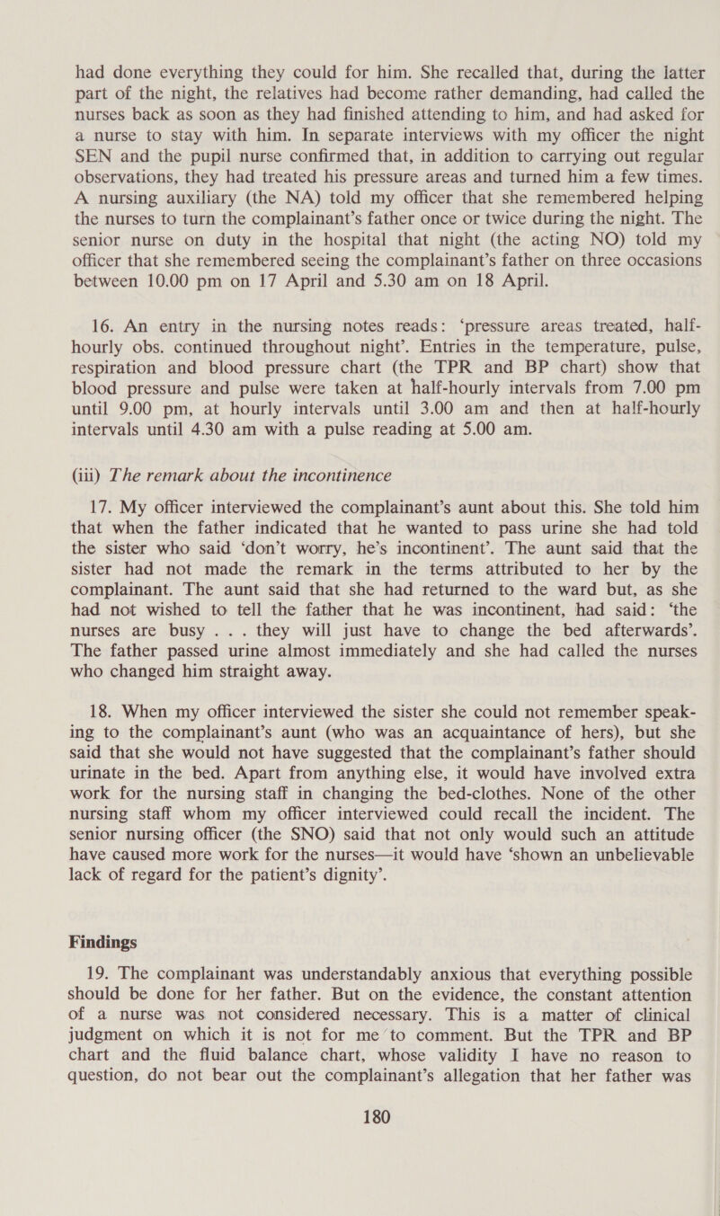 had done everything they could for him. She recalled that, during the latter part of the night, the relatives had become rather demanding, had called the nurses back as soon as they had finished attending to him, and had asked for a nurse to stay with him. In separate interviews with my officer the night SEN and the pupil nurse confirmed that, in addition to carrying out regular observations, they had treated his pressure areas and turned him a few times. A nursing auxiliary (the NA) told my officer that she remembered helping the nurses to turn the complainant’s father once or twice during the night. The senior nurse on duty in the hospital that night (the acting NO) told my officer that she remembered seeing the complainant’s father on three occasions between 10.00 pm on 17 April and 5.30 am on 18 April. 16. An entry in the nursing notes reads: ‘pressure areas treated, halt- hourly obs. continued throughout night’. Entries in the temperature, pulse, respiration and blood pressure chart (the TPR and BP chart) show that blood pressure and pulse were taken at half-hourly intervals from 7.00 pm until 9.00 pm, at hourly intervals until 3.00 am and then at half-hourly intervals until 4.30 am with a pulse reading at 5.00 am. (ii) The remark about the incontinence 17. My officer interviewed the complainant’s aunt about this. She told him that when the father indicated that he wanted to pass urine she had told the sister who said ‘don’t worry, he’s incontinent’. The aunt said that the sister had not made the remark in the terms attributed to her by the complainant. The aunt said that she had returned to the ward but, as she had not wished to tell the father that he was incontinent, had said: ‘the nurses are busy ... they will just have to change the bed afterwards’. The father passed urine almost immediately and she had called the nurses who changed him straight away. 18. When my officer interviewed the sister she could not remember speak- ing to the complainant’s aunt (who was an acquaintance of hers), but she said that she would not have suggested that the complainant’s father should urinate in the bed. Apart from anything else, it would have involved extra work for the nursing staff in changing the bed-clothes. None of the other nursing staff whom my officer interviewed could recall the incident. The senior nursing officer (the SNO) said that not only would such an attitude have caused more work for the nurses—it would have ‘shown an unbelievable lack of regard for the patient’s dignity’. Findings 19. The complainant was understandably anxious that everything possible should be done for her father. But on the evidence, the constant attention of a nurse was not considered necessary. This is a matter of clinical judgment on which it is not for me’to comment. But the TPR and BP chart and the fluid balance chart, whose validity I have no reason to question, do not bear out the complainant’s allegation that her father was