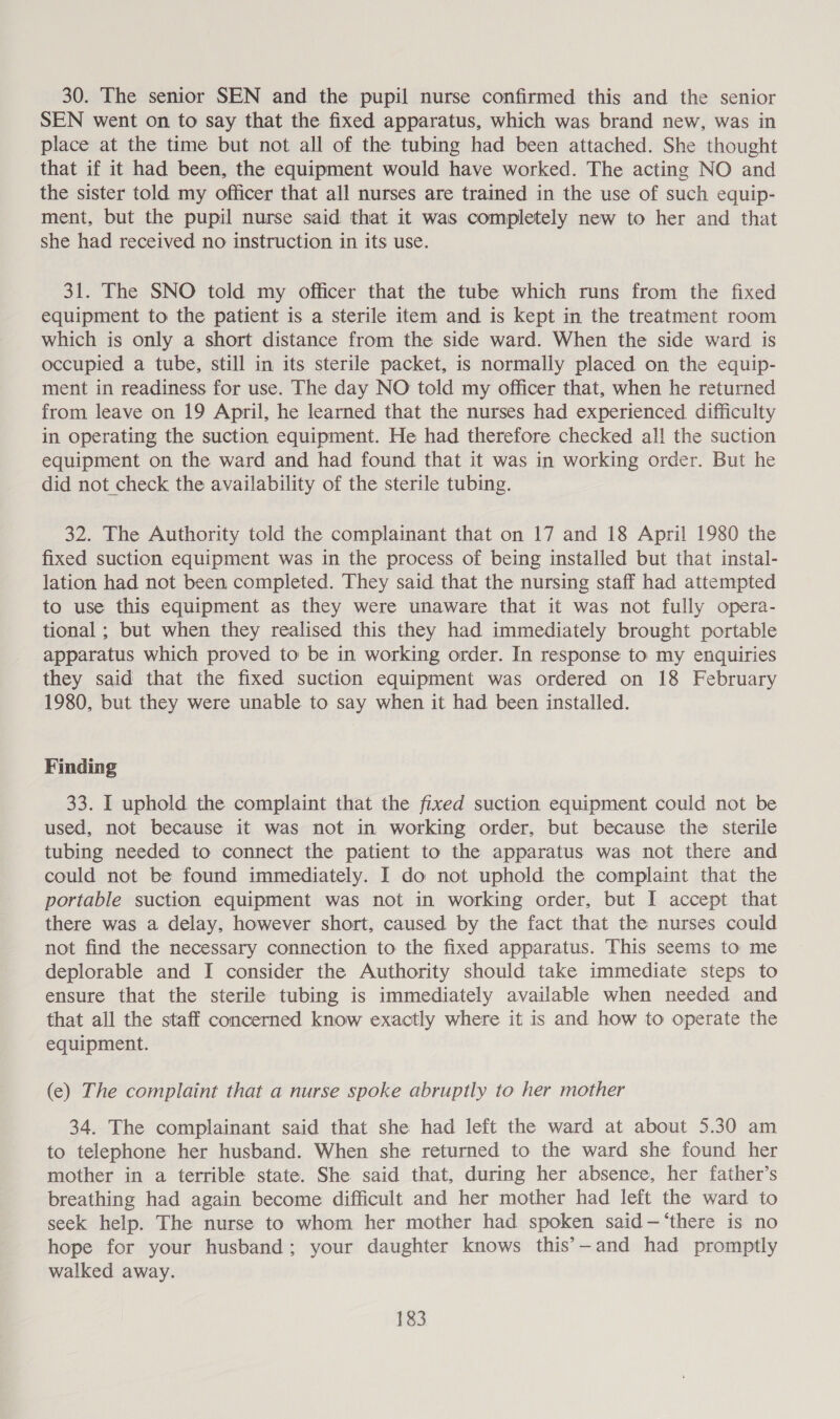 30. The senior SEN and the pupil nurse confirmed this and the senior SEN went on to say that the fixed apparatus, which was brand new, was in place at the time but not all of the tubing had been attached. She thought that if it had been, the equipment would have worked. The acting NO and the sister told my officer that all nurses are trained in the use of such equip- ment, but the pupil nurse said that it was completely new to her and that she had received no instruction in its use. 31. The SNO told my officer that the tube which runs from the fixed equipment to the patient is a sterile item and is kept in the treatment room which is only a short distance from the side ward. When the side ward is occupied a tube, still in its sterile packet, is normally placed on the equip- ment in readiness for use. The day NO told my officer that, when he returned from leave on 19 April, he learned that the nurses had experienced difficulty in operating the suction equipment. He had therefore checked all the suction equipment on the ward and had found that it was in working order. But he did not check the availability of the sterile tubing. 32. The Authority told the complainant that on 17 and 18 April 1980 the fixed suction equipment was in the process of being installed but that instal- lation had not been completed. They said that the nursing staff had attempted to use this equipment as they were unaware that it was not fully opera- tional ; but when they realised this they had immediately brought portable apparatus which proved to be in working order. In response to my enquiries they said that the fixed suction equipment was ordered on 18 February 1980, but they were unable to say when it had been installed. Finding 33. I uphold the complaint that the fixed suction equipment could not be used, not because it was not in working order, but because the sterile tubing needed to connect the patient to the apparatus was not there and could not be found immediately. I do not uphold the complaint that the portable suction equipment was not in working order, but I accept that there was a delay, however short, caused by the fact that the nurses could not find the necessary connection to the fixed apparatus. This seems to me deplorable and I consider the Authority should take immediate steps to ensure that the sterile tubing is immediately available when needed and that all the staff concerned know exactly where it is and how to operate the equipment. (e) The complaint that a nurse spoke abruptly to her mother 34. The complainant said that she had left the ward at about 5.30 am to telephone her husband. When she returned to the ward she found her mother in a terrible state. She said that, during her absence, her father’s breathing had again become difficult and her mother had left the ward to seek help. The nurse to whom her mother had spoken said—‘there is no hope for your husband; your daughter knows this’-—and had promptly walked away.