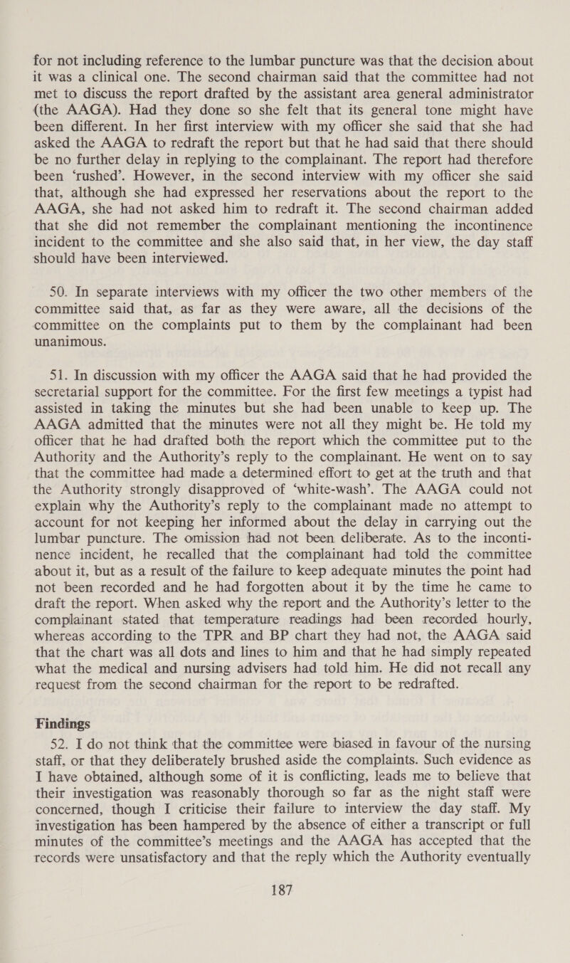 for not including reference to the lumbar puncture was that the decision about it was a clinical one. The second chairman said that the committee had not met to discuss the report drafted by the assistant area general administrator (the AAGA). Had they done so she felt that its general tone might have been different. In her first interview with my officer she said that she had asked the AAGA to redraft the report but that he had said that there should be no further delay in replying to the complainant. The report had therefore been ‘rushed’. However, in the second interview with my officer she said that, although she had expressed her reservations about the report to the AAGA, she had not asked him to redraft it. The second chairman added that she did not remember the complainant mentioning the incontinence incident to the committee and she also said that, in her view, the day staff should have been interviewed. 50. In separate interviews with my officer the two other members of the committee said that, as far as they were aware, all the decisions of the committee on the complaints put to them by the complainant had been unanimous. 51. In discussion with my officer the AAGA said that he had provided the secretarial support for the committee. For the first few meetings a typist had assisted in taking the minutes but she had been unable to keep up. The AAGA admitted that the minutes were not all they might be. He told my officer that he had drafted both the report which the committee put to the Authority and the Authority’s reply to the complainant. He went on to say that the committee had made a determined effort to get at the truth and that the Authority strongly disapproved of ‘white-wash’. The AAGA could not explain why the Authority’s reply to the complainant made no attempt to account for not keeping her informed about the delay in carrying out the lumbar puncture. The omission had not been deliberate. As to the inconti- nence incident, he recalled that the complainant had told the committee about it, but as a result of the failure to keep adequate minutes the point had not been recorded and he had forgotten about it by the time he came to draft the report. When asked why the report and the Authority’s letter to the complainant stated that temperature readings had been recorded hourly, whereas according to the TPR and BP chart they had not, the AAGA said that the chart was all dots and lines to him and that he had simply repeated what the medical and nursing advisers had told him. He did not recall any request from the second chairman for the report to be redrafted. Findings 52. I do not think that the committee were biased in favour of the nursing staff. or that they deliberately brushed aside the complaints. Such evidence as I have obtained, although some of it is conflicting, leads me to believe that their investigation was reasonably thorough so far as the night staff were concerned, though I criticise their failure to interview the day staff. My investigation has been hampered by the absence of either a transcript or full minutes of the committee’s meetings and the AAGA has accepted that the records were unsatisfactory and that the reply which the Authority eventually