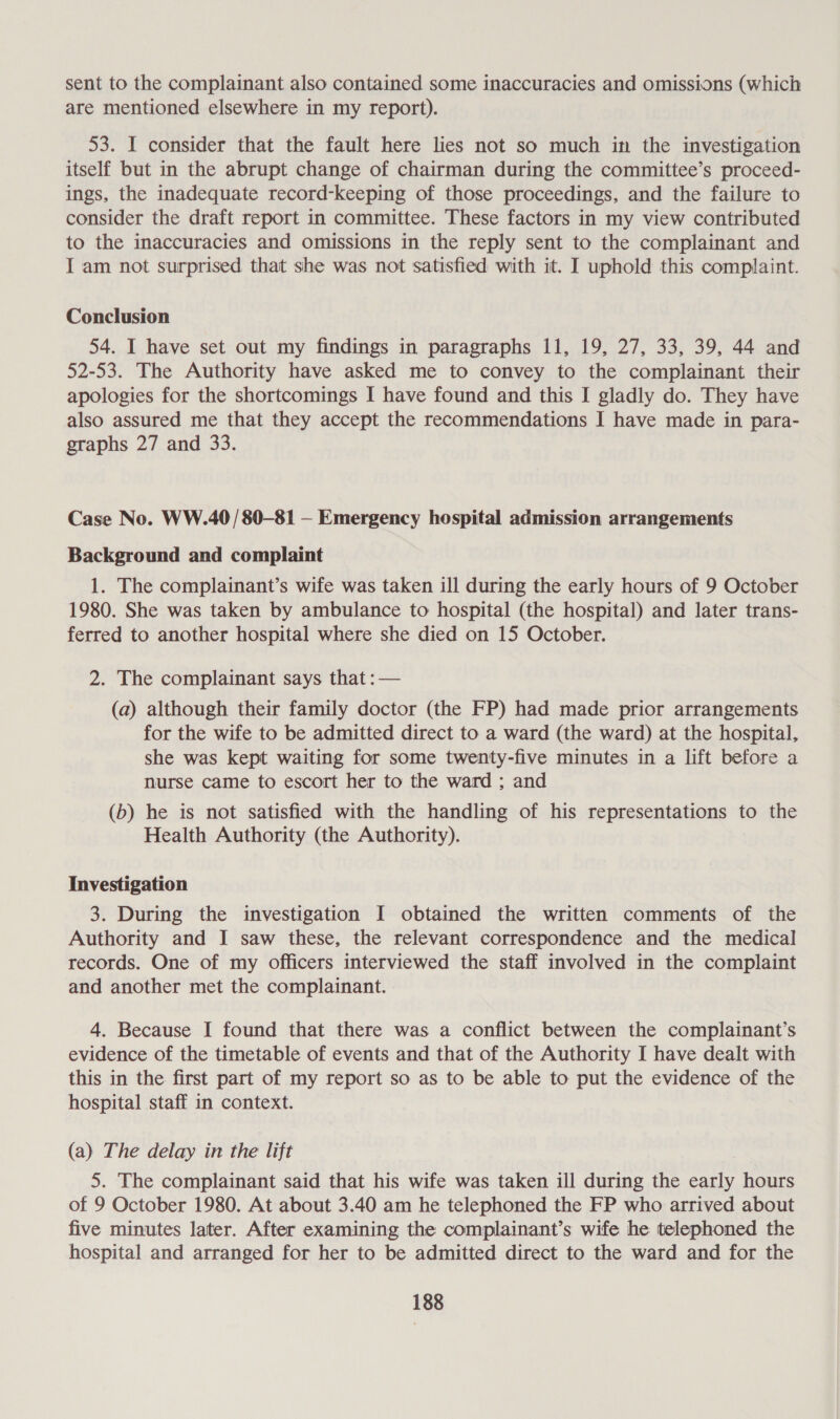 sent to the complainant also contained some inaccuracies and omissions (which are mentioned elsewhere in my report). 53. I consider that the fault here lies not so much in the investigation itself but in the abrupt change of chairman during the committee’s proceed- ings, the inadequate record-keeping of those proceedings, and the failure to consider the draft report in committee. These factors in my view contributed to the inaccuracies and omissions in the reply sent to the complainant and I am not surprised that she was not satisfied with it. I uphold this complaint. Conclusion 54. I have set out my findings in paragraphs 11, 19, 27, 33, 39, 44 and 52-53. The Authority have asked me to convey to the complainant their apologies for the shortcomings I have found and this I gladly do. They have also assured me that they accept the recommendations I have made in para- graphs 27 and 33. Case No. WW.40/ 80-81 — Emergency hospital admission arrangements Background and complaint 1. The complainant’s wife was taken ill during the early hours of 9 October 1980. She was taken by ambulance to hospital (the hospital) and later trans- ferred to another hospital where she died on 15 October. 2. The complainant says that : — (a) although their family doctor (the FP) had made prior arrangements for the wife to be admitted direct to a ward (the ward) at the hospital, she was kept waiting for some twenty-five minutes in a lift before a nurse came to escort her to the ward ; and (b) he is not satisfied with the handling of his representations to the Health Authority (the Authority). Investigation 3. During the investigation I obtained the written comments of the Authority and I saw these, the relevant correspondence and the medical records. One of my officers interviewed the staff involved in the complaint and another met the complainant. 4. Because I found that there was a conflict between the complainant’s evidence of the timetable of events and that of the Authority I have dealt with this in the first part of my report so as to be able to put the evidence of the hospital staff in context. (a) The delay in the lift 5. The complainant said that his wife was taken ill during the early hours of 9 October 1980. At about 3.40 am he telephoned the FP who arrived about five minutes later. After examining the complainant’s wife he telephoned the hospital and arranged for her to be admitted direct to the ward and for the