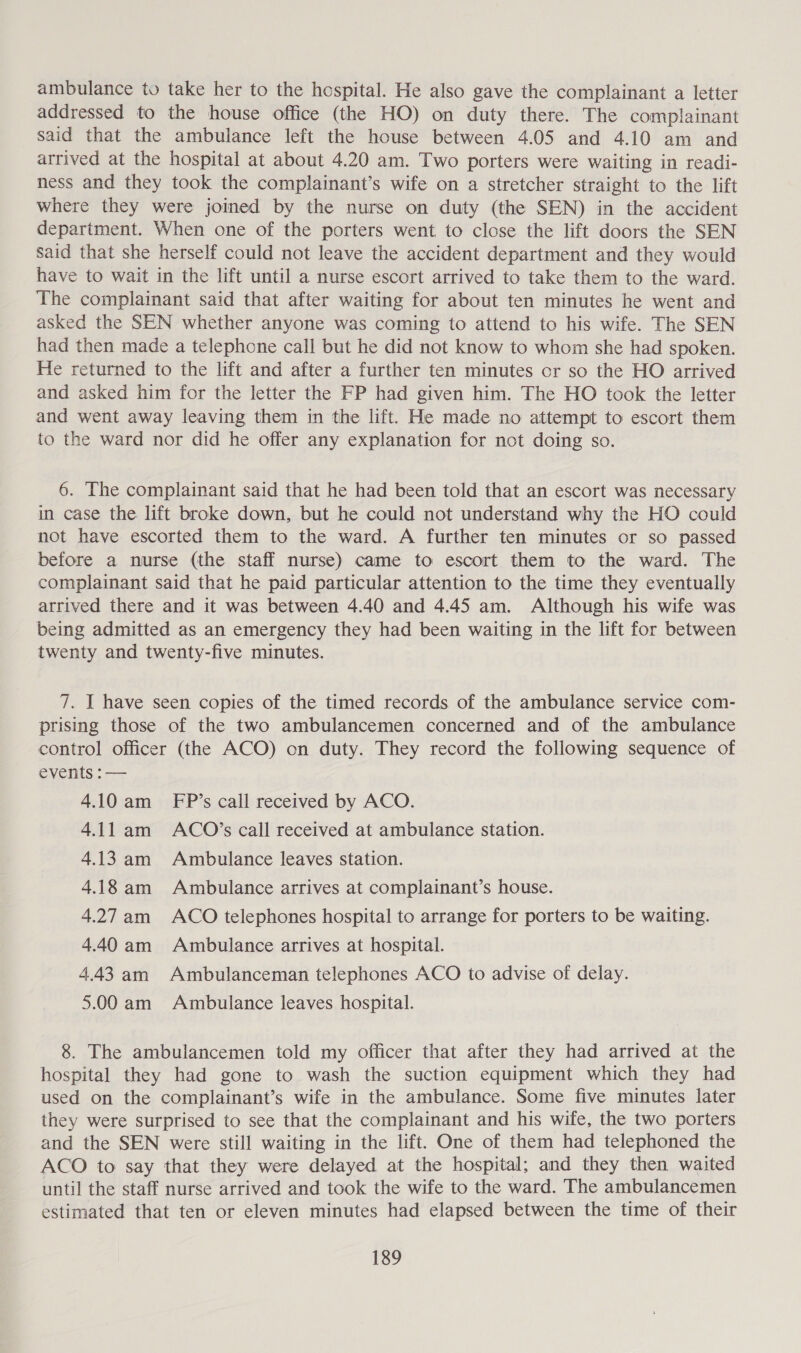 ambulance to take her to the hospital. He also gave the complainant a letter addressed to the house office (the HO) on duty there. The complainant said that the ambulance left the house between 4.05 and 4.10 am and arrived at the hospital at about 4.20 am. Two porters were waiting in readi- ness and they took the complainant’s wife on a stretcher straight to the lift where they were joined by the nurse on duty (the SEN) in the accident department. When one of the porters went to close the lift doors the SEN said that she herself could not leave the accident department and they would have to wait in the lift until a nurse escort arrived to take them to the ward. The complainant said that after waiting for about ten minutes he went and asked the SEN whether anyone was coming to attend to his wife. The SEN had then made a telephone call but he did not know to whom she had spoken. He returned to the lift and after a further ten minutes or so the HO arrived and asked him for the letter the FP had given him. The HO took the letter and went away leaving them in the lift. He made no attempt to escort them to the ward nor did he offer any explanation for not doing so. 6. The complainant said that he had been told that an escort was necessary in case the lift broke down, but he could not understand why the HO could not have escorted them to the ward. A further ten minutes or so passed before a nurse (the staff nurse) came to escort them to the ward. The complainant said that he paid particular attention to the time they eventually arrived there and it was between 4.40 and 4.45 am. Although his wife was being admitted as an emergency they had been waiting in the lift for between twenty and twenty-five minutes. 7. I have seen copies of the timed records of the ambulance service com- prising those of the two ambulancemen concerned and of the ambulance control officer (the ACO) on duty. They record the following sequence of EVENS. 4.10 am_ FP’s call received by ACO. 4.11 am ACO’s call received at ambulance station. 4.13 am Ambulance leaves station. 4.18 am Ambulance arrives at complainant’s house. 4.27am ACO telephones hospital to arrange for porters to be waiting. 4.40 am Ambulance arrives at hospital. 4.43 am Ambulanceman telephones ACO to advise of delay. 5.00 am Ambulance leaves hospital. 8. The ambulancemen told my officer that after they had arrived at the hospital they had gone to wash the suction equipment which they had used on the complainant’s wife in the ambulance. Some five minutes later they were surprised to see that the complainant and his wife, the two porters and the SEN were still waiting in the lift. One of them had telephoned the ACO to say that they were delayed at the hospital; and they then waited until the staff nurse arrived and took the wife to the ward. The ambulancemen estimated that ten or eleven minutes had elapsed between the time of their