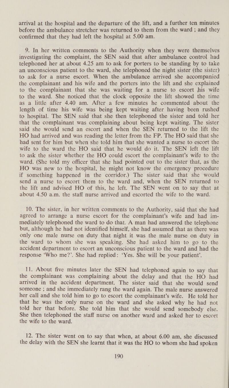arrival at the hospital and the departure of the lift, and a further ten minutes before the ambulance stretcher was returned to them from the ward ; and they confirmed that they had left the hospital at 5.00 am. 9. In her written comments to the Authority when they were themselves investigating the complaint, the SEN said that after ambulance control had telephoned her at about 4.25 am to ask for porters to be standing by to take an unconscious patient to the ward, she telephoned the night sister (the sister) to ask for a nurse escort. When the ambulance arrived she accompanied the complainant and his wife and the porters into the lift and she explained to the complainant that she was waiting for a nurse to escort his wife to the ward. She noticed that the clock opposite the lift showed the time as a little after 4.40 am. After a few minutes he commented about the length of time his wife was being kept waiting after having been rushed to hospital. The SEN said that she then telephoned the sister and told her that the complainant was complaining about being kept waiting. The sister said she would send an escort and when the SEN returned to the lift the HO had arrived and was reading the letter from the FP. The HO said that she had sent for him but when she told him that she wanted a nurse to escort the wife to the ward the HO said that he would do it. The SEN left the lift to ask the sister whether the HO could escort the complainant’s wife to the ward. (She told my officer that she had pointed out to the sister that, as the HO was new to the hospital, he might not know the emergency procedure if something happened in the corridor.) The sister said that she would send a nurse to escort them to the ward and, when the SEN returned to the lift and advised HO of this, he left. The SEN went on to say that at about 4.50 a.m. the staff nurse arrived and escorted the wife to the ward. 10. The sister, in her written comments to the Authority, said that she had agreed to arrange a nurse escort for the complainant’s wife and had im- mediately telephoned the ward to do that. A man had answered the telephone but, although he had not identified himself, she had assumed that as there was only one male nurse on duty that night it was the male nurse on duty in the ward to whom she was speaking. She had asked him to go to the accident department to escort an unconscious patient to the ward and had the response ‘Who me?’. She had replied: ‘Yes. She will be your patient’. 11. About five minutes later the SEN had telephoned again to say that the complainant was complaining about the delay and that the HO had arrived in the accident department. The sister said that she would send someone ; and she immediately rang the ward again. The male nurse answered her call and she told him to go to escort the complainant’s wife. He told her that he was the only nurse on the ward and she asked why he had not told her that before. She told him that she would send somebody else. She then telephoned the staff nurse on another ward and asked her to escort the wife to the ward. 12. The sister went on to say that when, at about 6.00 am, she discussed the delay with the SEN she learnt that it was the HO to whom she had spoken