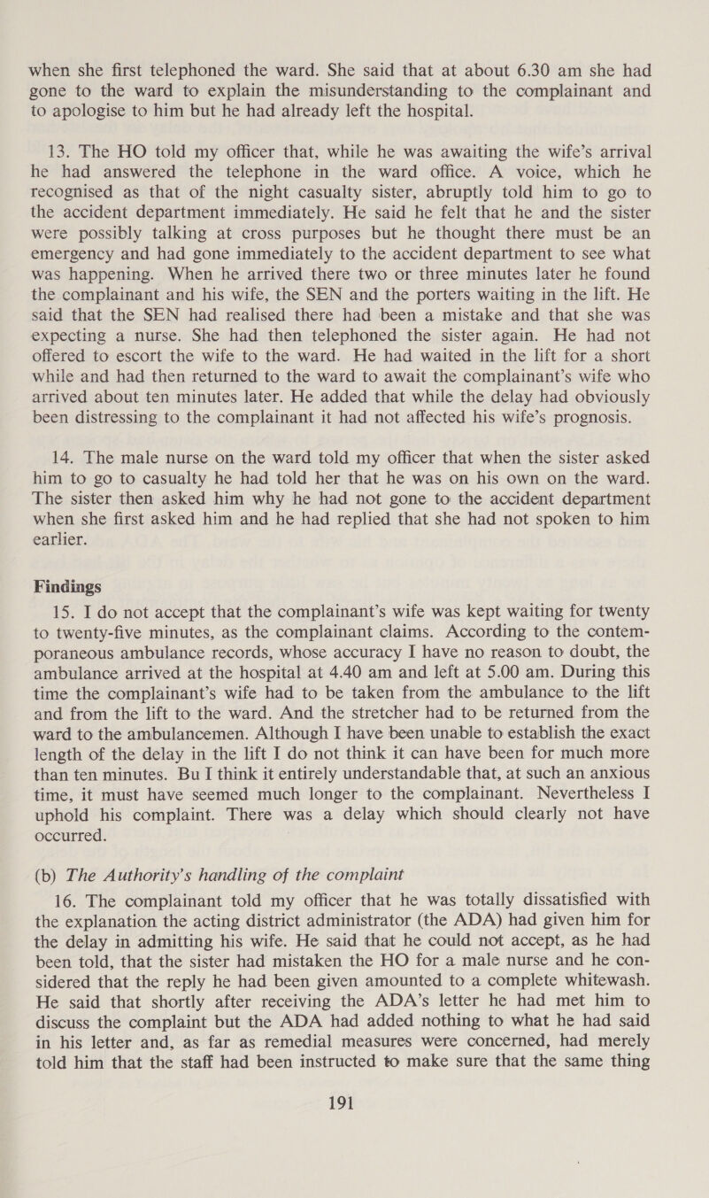 when she first telephoned the ward. She said that at about 6.30 am she had gone to the ward to explain the misunderstanding to the complainant and to apologise to him but he had already left the hospital. 13. The HO told my officer that, while he was awaiting the wife’s arrival he had answered the telephone in the ward office. A voice, which he recognised as that of the night casualty sister, abruptly told him to go to the accident department immediately. He said he felt that he and the sister were possibly talking at cross purposes but he thought there must be an emergency and had gone immediately to the accident department to see what was happening. When he arrived there two or three minutes later he found the complainant and his wife, the SEN and the porters waiting in the lift. He said that the SEN had realised there had been a mistake and that she was expecting a nurse. She had then telephoned the sister again. He had not offered to escort the wife to the ward. He had waited in the lift for a short while and had then returned to the ward to await the complainant’s wife who arrived about ten minutes later. He added that while the delay had obviously been distressing to the complainant it had not affected his wife’s prognosis. 14. The male nurse on the ward told my officer that when the sister asked him to go to casualty he had told her that he was on his own on the ward. The sister then asked him why he had not gone to the accident department when she first asked him and he had replied that she had not spoken to him earlier. Findings 15. I do not accept that the complainant’s wife was kept waiting for twenty to twenty-five minutes, as the complainant claims. According to the contem- poraneous ambulance records, whose accuracy I have no reason to doubt, the ambulance arrived at the hospital at 4.40 am and left at 5.00 am. During this time the complainant’s wife had to be taken from the ambulance to the lift and from the lift to the ward. And the stretcher had to be returned from the ward to the ambulancemen. Although I have been unable to establish the exact length of the delay in the lift I do not think it can have been for much more than ten minutes. Bu I think it entirely understandable that, at such an anxious time, it must have seemed much longer to the complainant. Nevertheless I uphold his complaint. There was a delay which should clearly not have occurred. : (b) The Authority's handling of the complaint 16. The complainant told my officer that he was totally dissatisfied with the explanation the acting district administrator (the ADA) had given him for the delay in admitting his wife. He said that he could not accept, as he had been told, that the sister had mistaken the HO for a male nurse and he con- sidered that the reply he had been given amounted to a complete whitewash. He said that shortly after receiving the ADA’s letter he had met him to discuss the complaint but the ADA had added nothing to what he had said in his letter and, as far as remedial measures were concerned, had merely told him that the staff had been instructed to make sure that the same thing