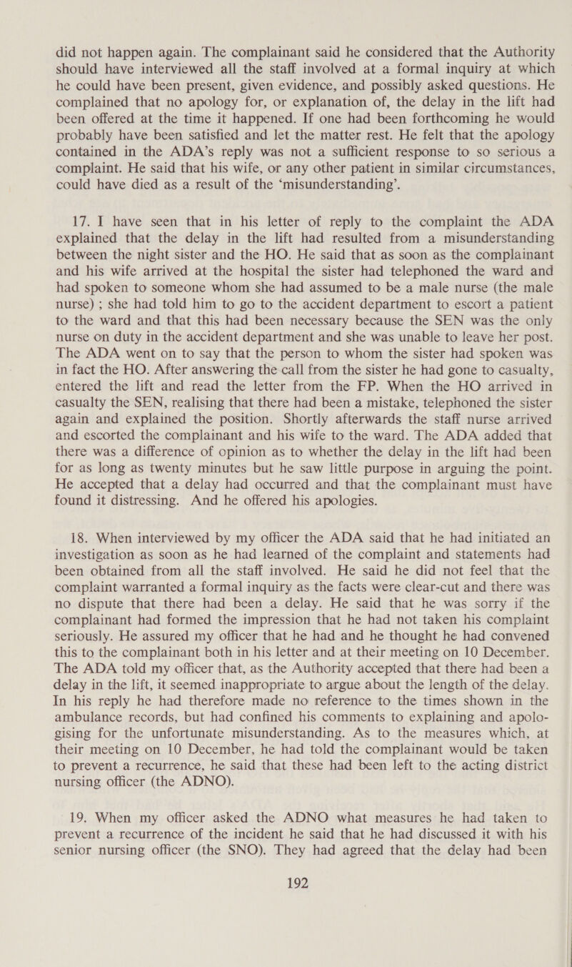 did not happen again. The complainant said he considered that the Authority should have interviewed all the staff involved at a formal inquiry at which he could have been present, given evidence, and possibly asked questions. He complained that no apology for, or explanation of, the delay in the lift had been offered at the time it happened. If one had been forthcoming he would probably have been satisfied and let the matter rest. He felt that the apology contained in the ADA’s reply was not a sufficient response to so serious a complaint. He said that his wife, or any other patient in similar circumstances, could have died as a result of the ‘misunderstanding’. 17. I have seen that in his letter of reply to the complaint the ADA explained that the delay in the lift had resulted from a misunderstanding between the night sister and the HO. He said that as soon as the complainant and his wife arrived at the hospital the sister had telephoned the ward and had spoken to someone whom she had assumed to be a male nurse (the male nurse) ; she had told him to go to the accident department to escort a patient to the ward and that this had been necessary because the SEN was the only nurse on duty in the accident department and she was unable to leave her post. The ADA went on to say that the person to whom the sister had spoken was in fact the HO. After answering the call from the sister he had gone to casualty, entered the lift and read the letter from the FP. When the HO arrived in casualty the SEN, realising that there had been a mistake, telephoned the sister again and explained the position. Shortly afterwards the staff nurse arrived and escorted the complainant and his wife to the ward. The ADA added that there was a difference of opinion as to whether the delay in the lift had been for as long as twenty minutes but he saw little purpose in arguing the point. He accepted that a delay had occurred and that the complainant must have found it distressing. And he offered his apologies. 18. When interviewed by my officer the ADA said that he had initiated an investigation as soon as he had learned of the complaint and statements had been obtained from all the staff involved. He said he did not feel that the complaint warranted a formal inquiry as the facts were clear-cut and there was no dispute that there had been a delay. He said that he was sorry if the complainant had formed the impression that he had not taken his complaint seriously. He assured my officer that he had and he thought he had convened this to the complainant both in his letter and at their meeting on 10 December. The ADA told my officer that, as the Authority accepted that there had been a delay in the lift, it seemed inappropriate to argue about the length of the delay. In his reply he had therefore made no reference to the times shown in the ambulance records, but had confined his comments to explaining and apolo- gising for the unfortunate misunderstanding. As to the measures which, at their meeting on 10 December, he had told the complainant would be taken to prevent a recurrence, he said that these had been left to the acting district nursing officer (the ADNO). 19. When my officer asked the ADNO what measures he had taken to prevent a recurrence of the incident he said that he had discussed it with his senior nursing officer (the SNO). They had agreed that the delay had been