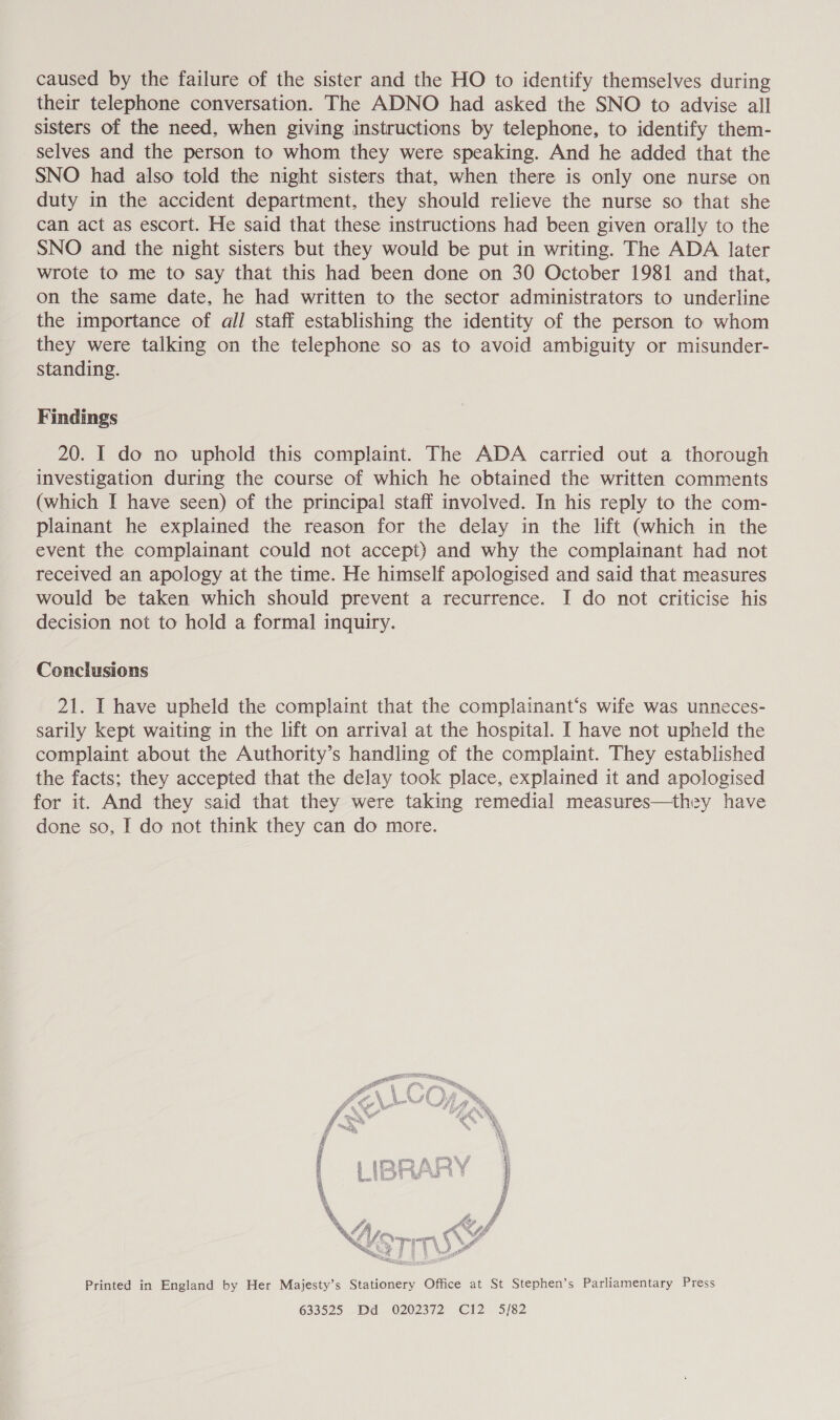 caused by the failure of the sister and the HO to identify themselves during their telephone conversation. The ADNO had asked the SNO to advise all sisters of the need, when giving instructions by telephone, to identify them- selves and the person to whom they were speaking. And he added that the SNO had also told the night sisters that, when there is only one nurse on duty in the accident department, they should relieve the nurse so that she can act as escort. He said that these instructions had been given orally to the SNO and the night sisters but they would be put in writing. The ADA later wrote to me to say that this had been done on 30 October 1981 and that, on the same date, he had written to the sector administrators to underline the importance of all staff establishing the identity of the person to whom they were talking on the telephone so as to avoid ambiguity or misunder- standing. Findings 20. I do no uphold this complaint. The ADA carried out a thorough investigation during the course of which he obtained the written comments (which I have seen) of the principal staff involved. In his reply to the com- plainant he explained the reason for the delay in the lift (which in the event the complainant could not accept) and why the complainant had not received an apology at the time. He himself apologised and said that measures would be taken which should prevent a recurrence. I do not criticise his decision not to hold a formal inquiry. Conclusions 21. I have upheld the complaint that the complainant‘s wife was unneces- sarily kept waiting in the lift on arrival at the hospital. I have not upheld the complaint about the Authority’s handling of the complaint. They established the facts; they accepted that the delay took place, explained it and apologised for it. And they said that they were taking remedial measures—they have done so, I do not think they can do more. Printed in England by Her Majesty’s Stationery Office at St Stephen’s Parliamentary Press 633525 Dd 0202372 C12 5/82