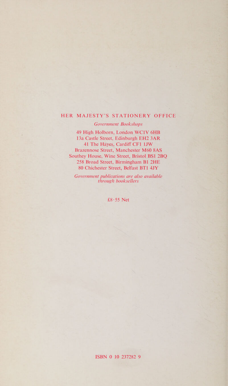 HER MAJESTY’S STATIONERY OFFICE Government Bookshops 49 High Holborn, London WCI1V 6HB 13a Castle Street, Edinburgh EH2 3AR 41 The Hayes, Cardiff CF1 1JW Brazennose Street, Manchester M60 8AS Southey House, Wine Street, Bristol BS1 2BQ 258 Broad Street, Birmingham Bl 2HE 80 Chichester Street, Belfast BT1 4JY Government publications are also available through booksellers £8°55° Net