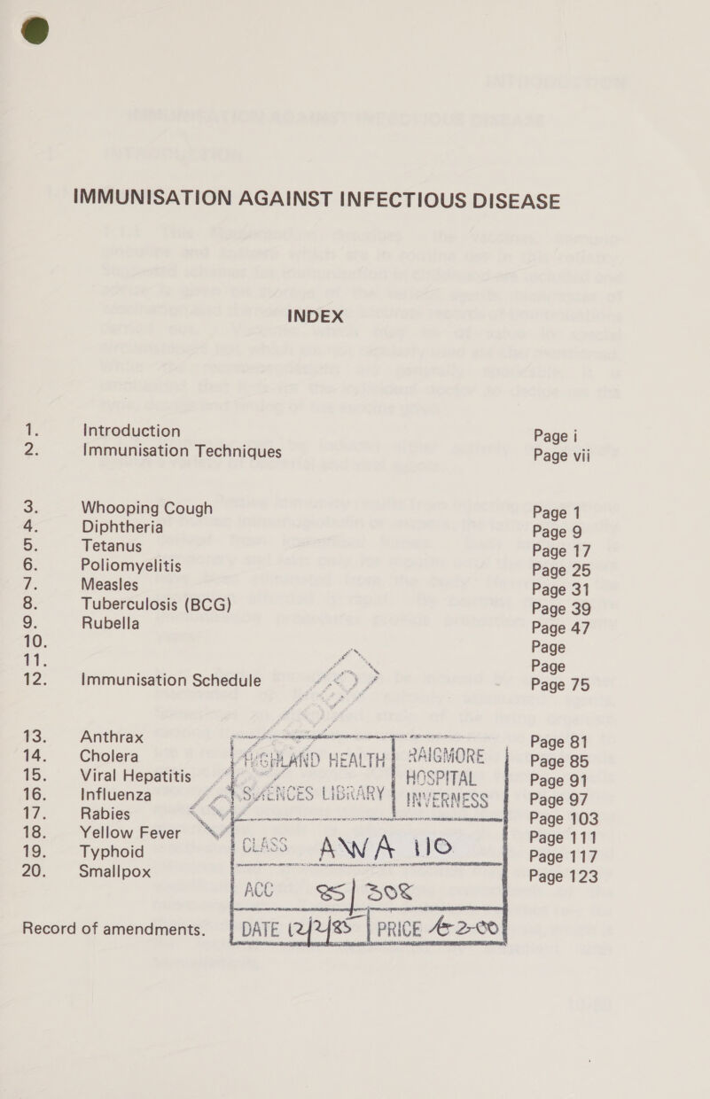 INDEX 1. Introduction Page i 2: Immunisation Techniques Page vii 5) Whooping Cough Page 1 4 Diphtheria Page 9 5. Tetanus Page 17 6. Poliomyelitis Page 25 7 Measles Page 31 8 Tuberculosis (BCG) Page 39 9, Rubella Page 47 10. Pol Page vl. Y MX Page 12. Immunisation Schedule AX f Page 75 i. Anthrax r seca anna ss i isi _ Page 81 14. Cholera L ie SHLAND WEALTH 2AIGM 40 RE Page 85 15. —‘* Viral delete fy HOSPITAL | Page 91 16. Influenza Jey se SA ENCES LIBRARY INVERMESS Page 97 17. Rabies a i ee cinnenerenmrnmernctonnnnmaesnmmennt Page 103 18. Yellow Fever | 2 |; Page 111 19. Typhoid CLASS AWA 0 _ Page 117 20. Smallpox i Si Page 123 Record of amendments. 