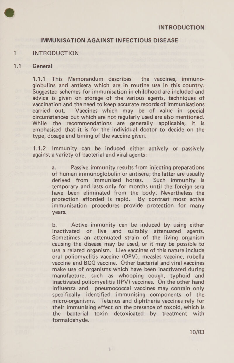 1.1.1. This Memorandum describes the vaccines, immuno- globulins and antisera which are in routine use in this country. Suggested schemes for immunisation in childhood are included and advice is given on storage of the various agents, techniques of vaccination and the need to keep accurate records of immunisations carried out. Vaccines which may be of value in_ special circumstances but which are not regularly used are also mentioned. While the recommendations are generally applicable, it is emphasised that it is for the individual doctor to decide on the type, dosage and timing of the vaccine given. 1.1.2 Immunity can be induced either actively or passively against a variety of bacterial and viral agents: a. Passive immunity results from injecting preparations of human immunoglobulin or antisera; the latter are usually derived from immunised horses. Such immunity is temporary and lasts only for months until the foreign sera have been eliminated from the body. Nevertheless the protection afforded is rapid. By contrast most active immunisation procedures provide protection for many years. b. Active immunity can be induced by using either inactivated or live and suitably attenuated agents. Sometimes an attenuated strain of the living organism causing the disease may be used, or it may be possible to use a related organism. Live vaccines of this nature include oral poliomyelitis vaccine (OPV), measles vaccine, rubella vaccine and BCG vaccine. Other bacterial and viral vaccines make use of organisms which have been inactivated during manufacture, such as whooping cough, typhoid and inactivated poliomyelitis (IPV) vaccines. On the other hand influenza and pneumococcal vaccines may contain only specifically identified immunising components of the micro-organisms. Tetanus and diphtheria vaccines rely for their immunising effect on the presence of toxoid, which is the bacterial toxin detoxicated by treatment with formaldehyde. 10/83