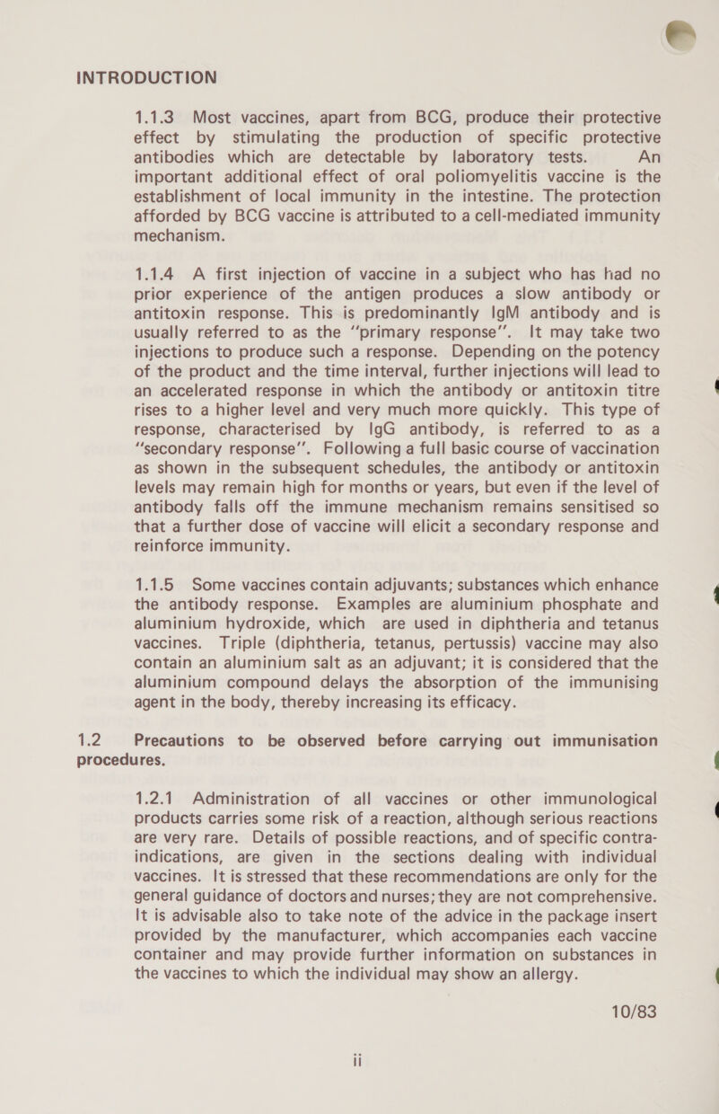 R2 1.1.3 Most vaccines, apart from BCG, produce their protective effect by stimulating the production of specific protective antibodies which are detectable by laboratory tests. An important additional effect of oral poliomyelitis vaccine is the afforded by BCG vaccine is attributed to a cell-mediated immunity mechanism. 1.1.4 A first injection of vaccine in a subject who has had no prior experience of the antigen produces a slow antibody or antitoxin response. This is predominantly IgM antibody and is usually referred to as the “primary response’. It may take two injections to produce such a response. Depending on the potency of the product and the time interval, further injections will lead to an accelerated response in which the antibody or antitoxin titre rises to a higher level and very much more quickly. This type of response, characterised by IgG antibody, is referred to as a “secondary response’’. Following a full basic course of vaccination as shown in the subsequent schedules, the antibody or antitoxin levels may remain high for months or years, but even if the level of antibody falls off the immune mechanism remains sensitised so that a further dose of vaccine will elicit a secondary response and reinforce immunity. 1.1.5 Some vaccines contain adjuvants; substances which enhance the antibody response. Examples are aluminium phosphate and aluminium hydroxide, which are used in diphtheria and tetanus vaccines. Triple (diphtheria, tetanus, pertussis) vaccine may also contain an aluminium salt as an adjuvant; it is considered that the aluminium compound delays the absorption of the immunising agent in the body, thereby increasing its efficacy. Precautions to be observed before carrying out immunisation 1.2.1 Administration of all vaccines or other immunological products carries some risk of a reaction, although serious reactions are very rare. Details of possible reactions, and of specific contra- indications, are given in the sections dealing with individual vaccines. It is stressed that these recommendations are only for the general guidance of doctors and nurses; they are not comprehensive. It is advisable also to take note of the advice in the package insert provided by the manufacturer, which accompanies each vaccine container and may provide further information on substances in the vaccines to which the individual may show an allergy. 10/83 ee