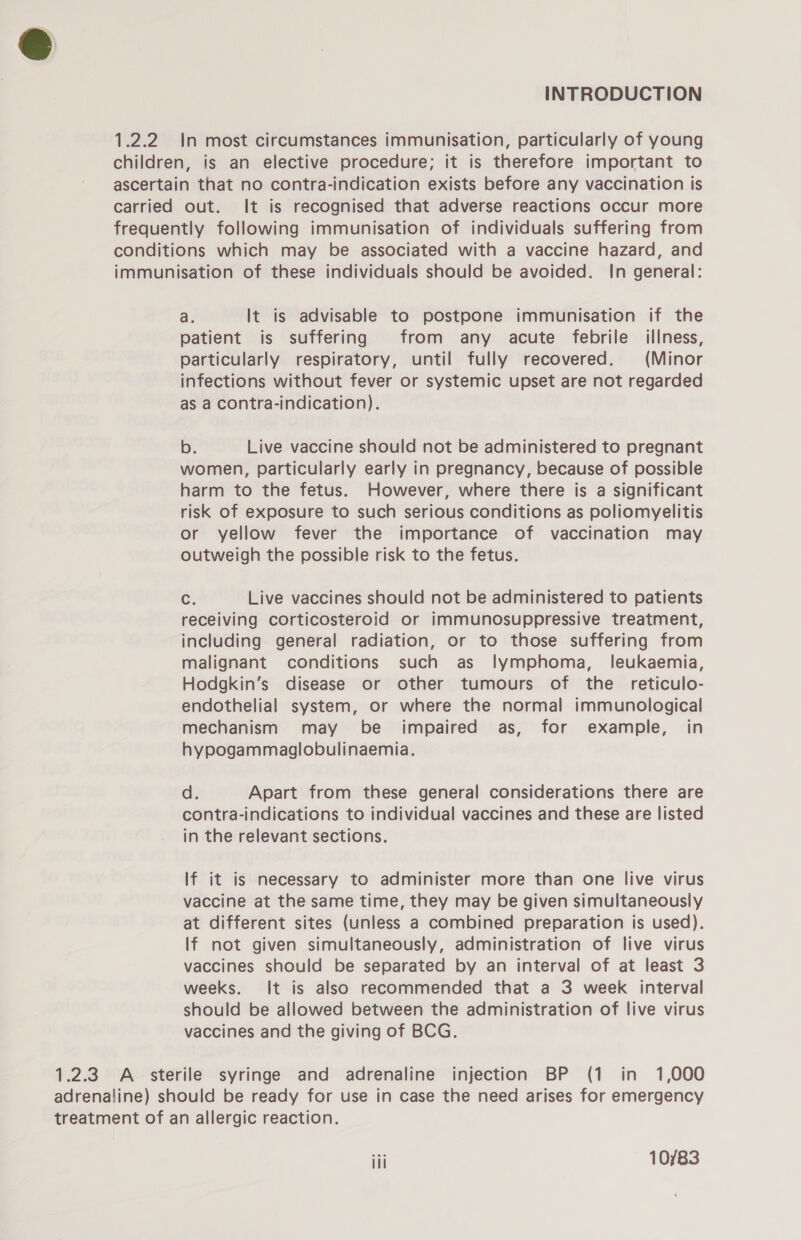 1.2.2 In most circumstances immunisation, particularly of young children, is an elective procedure; it is therefore important to ascertain that no contra-indication exists before any vaccination is carried out. It is recognised that adverse reactions occur more frequently following immunisation of individuals suffering from conditions which may be associated with a vaccine hazard, and immunisation of these individuals should be avoided. In general: a. It is advisable to postpone immunisation if the patient is suffering from any acute febrile illness, particularly respiratory, until fully recovered. (Minor infections without fever or systemic upset are not regarded as a contra-indication). b. Live vaccine should not be administered to pregnant women, particularly early in pregnancy, because of possible harm to the fetus. However, where there is a significant risk of exposure to such serious conditions as poliomyelitis or yellow fever the importance of vaccination may outweigh the possible risk to the fetus. c: Live vaccines should not be administered to patients receiving corticosteroid or immunosuppressive treatment, including general radiation, or to those suffering from malignant conditions such as lymphoma, leukaemia, Hodgkin’s disease or other tumours of the _ reticulo- endothelial system, or where the normal immunological mechanism may be impaired as, for example, in hypogammaglobulinaemia. d. Apart from these general considerations there are contra-indications to individual vaccines and these are listed in the relevant sections. If it is necessary to administer more than one live virus vaccine at the same time, they may be given simultaneously at different sites (unless a combined preparation is used). If not given simultaneously, administration of live virus vaccines should be separated by an interval of at least 3 weeks. It is also recommended that a 3 week interval should be allowed between the administration of live virus vaccines and the giving of BCG. 1.2.3 A sterile syringe and adrenaline injection BP (1 in 1,000 adrenaline) should be ready for use in case the need arises for emergency treatment of an allergic reaction. iti 10/83