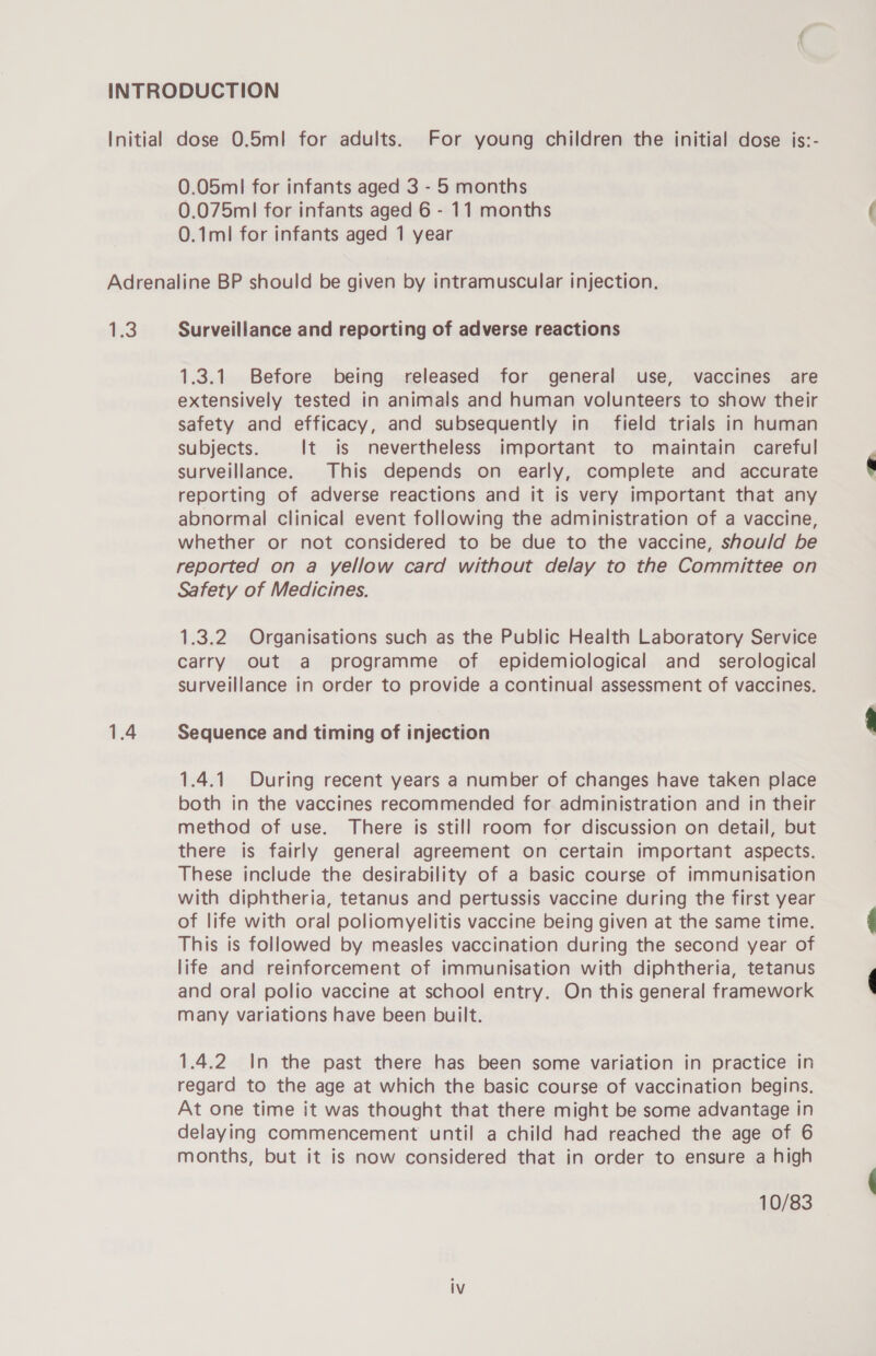 0.075ml for infants aged 6 - 11 months 0.1ml for infants aged 1 year 1.3 1.4 Surveillance and reporting of adverse reactions 1.3.1. Before being released for general use, vaccines are extensively tested in animals and human volunteers to show their safety and efficacy, and subsequently in field trials in human subjects. It is nevertheless important to maintain careful surveillance. This depends on early, complete and accurate reporting of adverse reactions and it is very important that any abnormal clinical event following the administration of a vaccine, whether or not considered to be due to the vaccine, should be reported on a yellow card without delay to the Committee on Safety of Medicines. 1.3.2 Organisations such as the Public Health Laboratory Service carry out a programme of epidemiological and_ serological surveillance in order to provide a continual assessment of vaccines. Sequence and timing of injection 1.4.1 During recent years a number of changes have taken place both in the vaccines recommended for administration and in their method of use. There is still room for discussion on detail, but there is fairly general agreement on certain important aspects. These include the desirability of a basic course of immunisation with diphtheria, tetanus and pertussis vaccine during the first year of life with oral poliomyelitis vaccine being given at the same time. This is followed by measles vaccination during the second year of life and reinforcement of immunisation with diphtheria, tetanus and oral polio vaccine at school entry. On this general framework many variations have been built. 1.4.2 In the past there has been some variation in practice in regard to the age at which the basic course of vaccination begins. At one time it was thought that there might be some advantage in delaying commencement until a child had reached the age of 6 months, but it is now considered that in order to ensure a high 10/83