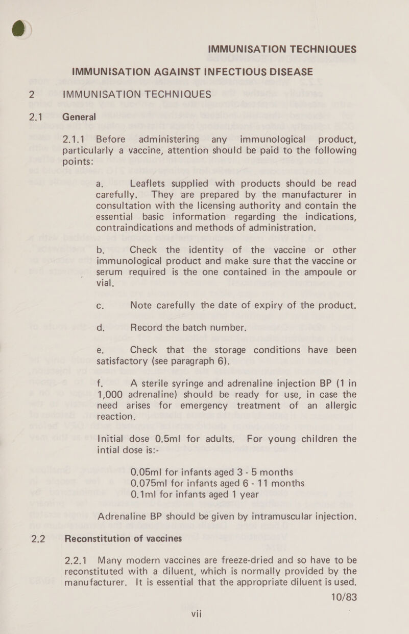 2.1 ZZ IMMUNISATION TECHNIQUES IMMUNISATION AGAINST INFECTIOUS DISEASE IMMUNISATION TECHNIQUES General 2.1.1 Before administering any immunological product, particularly a vaccine, attention should be paid to the following points: a. Leaflets supplied with products should be read carefully. They are prepared by the manufacturer in consultation with the licensing authority and contain the essential basic information regarding the indications, contraindications and methods of administration. b. Check the identity of the vaccine or other immunological product and make sure that the vaccine or serum required is the one contained in the ampoule or vial, C. Note carefully the date of expiry of the product. d: Record the batch number. e. Check that the storage conditions have been satisfactory (see paragraph 6). , A sterile syringe and adrenaline injection BP (1 in 1,000 adrenaline) should be ready for use, in case the need arises for emergency treatment of an_ allergic reaction. Initial dose 0.5m! for adults. For young children the intial dose is:- 0.05ml for infants aged 3 - 5 months 0.075ml for infants aged 6 - 11 months 0.1ml for infants aged 1 year Adrenaline BP should be given by intramuscular injection. Reconstitution of vaccines 2.2.1 Many modern vaccines are freeze-dried and so have to be reconstituted with a diluent, which is normally provided by the manufacturer. It is essential that the appropriate diluent is used. 10/83