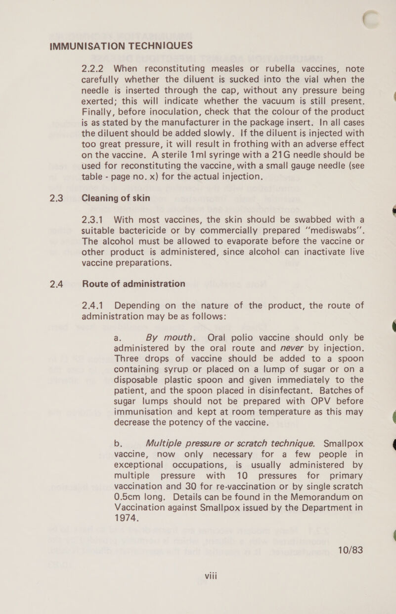 2.3 2.4 2.2.2 When reconstituting measles or rubella vaccines, note carefully whether the diluent is sucked into the vial when the needle is inserted through the cap, without any pressure being exerted; this will indicate whether the vacuum is still present. Finally, before inoculation, check that the colour of the product is as stated by the manufacturer in the package insert. In all cases the diluent should be added slowly. If the diluent is injected with too great pressure, it will result in frothing with an adverse effect on the vaccine. A sterile 1ml syringe with a 21G needle should be used for reconstituting the vaccine, with a small gauge needle (see table - page no. x) for the actual injection. Cleaning of skin 2.3.1 With most vaccines, the skin should be swabbed with a suitable bactericide or by commercially prepared ‘‘mediswabs”’. The alcohol must be allowed to evaporate before the vaccine or other product is administered, since alcohol can inactivate live vaccine preparations. Route of administration 2.4.1 Depending on the nature of the product, the route of administration may be as follows: a. By mouth. Oral polio vaccine should only be administered by the oral route and never by injection. Three drops of vaccine should be added to a spoon containing syrup or placed on a lump of sugar or on a disposable plastic spoon and given immediately to the patient, and the spoon placed in disinfectant. Batches of sugar lumps should not be prepared with OPV before immunisation and kept at room temperature as this may decrease the potency of the vaccine. b. Multiple pressure or scratch technique. Smallpox vaccine, now only necessary for a few people in exceptional occupations, is usually administered by multiple pressure with 10 pressures for primary vaccination and 30 for re-vaccination or by single scratch 0.5cm long. Details can be found in the Memorandum on Vaccination against Smallpox issued by the Department in 1974. 10/83 Vili