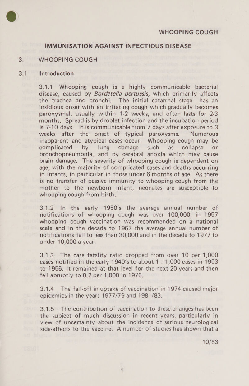 or IMMUNISATION AGAINST INFECTIOUS DISEASE Introduction 3.1.1 Whooping cough is a highly communicable bacterial disease, caused by Bordetella pertussis, which primarily affects the trachea and bronchi. The initial catarrhal stage has an insidious onset with an irritating cough which gradually becomes paroxysmal, usually within 1-2 weeks, and often lasts for 2-3 months. Spread is by droplet infection and the incubation period is 7-10 days. It is communicable from 7 days after exposure to 3 weeks after the onset of typical paroxysms. Numerous inapparent and atypical cases occur. Whooping cough may be complicated by lung damage such as_ collapse’ or bronchopneumonia, and by cerebral anoxia which may cause brain damage. The severity of whooping cough is dependent on age, with the majority of complicated cases and deaths occurring in infants, in particular in those under 6 months of age. As there is no transfer of passive immunity to whooping cough from the mother to the newborn infant, neonates are susceptible to whooping cough from birth. 3.1.2 In the early 1950’s the average annual number of notifications of whooping cough was over 100,000, in 1957 whooping cough vaccination was recommended on a _ national scale and in the decade to 1967 the average annual number of notifications fell to less than 30,000 and in the decade to 1977 to under 10,000 a year. 3.1.3 The case fatality ratio dropped from over 10 per 1,000 cases notified in the early 1940’s to about 1 : 1,000 cases in 1953 to 1956. It remained at that level for the next 20 years and then fell abruptly to 0.2 per 1,000 in 1976. 3.1.4 The fall-off in uptake of vaccination in 1974 caused major epidemics in the years 1977/79 and 1981/83. 3.1.5 The contribution of vaccination to these changes has been the subject of much discussion in recent years, particularly in view of uncertainty about the incidence of serious neurological side-effects to the vaccine. A number of studies has shown that a 10/83
