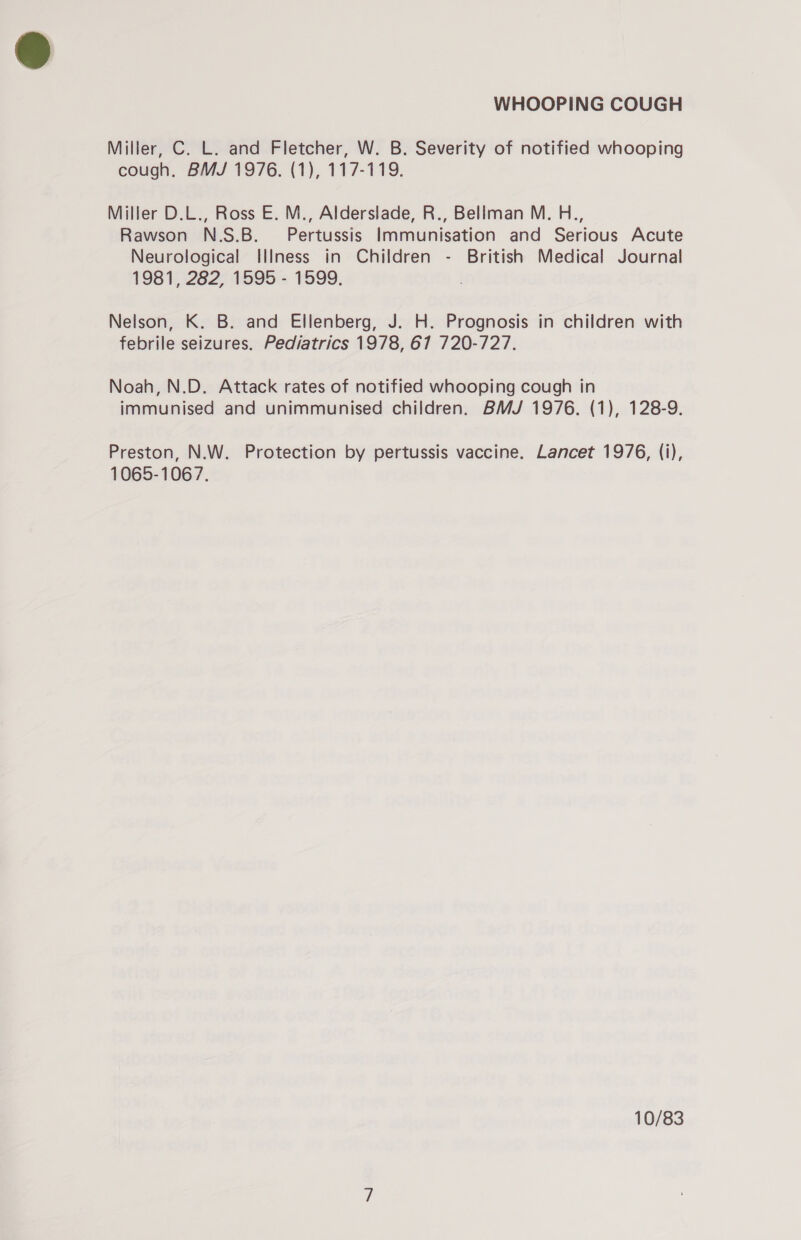 Miller, C. L. and Fletcher, W. B. Severity of notified whooping cough. BMJ 1976. (1), 117-119. Miller D.L., Ross E. M., Alderslade, R., Bellman M. H., Rawson N.S.B._ Pertussis Immunisation and Serious Acute Neurological Illness in Children - British Medical Journal 1981, 282, 1595 - 1599. . Nelson, K. B. and Ellenberg, J. H. Prognosis in children with febrile seizures. Pediatrics 1978, 67 720-727. Noah, N.D. Attack rates of notified whooping cough in immunised and unimmunised children. BMJ 1976. (1), 128-9. Preston, N.W. Protection by pertussis vaccine. Lancet 1976, (i), 1065-1067. 10/83