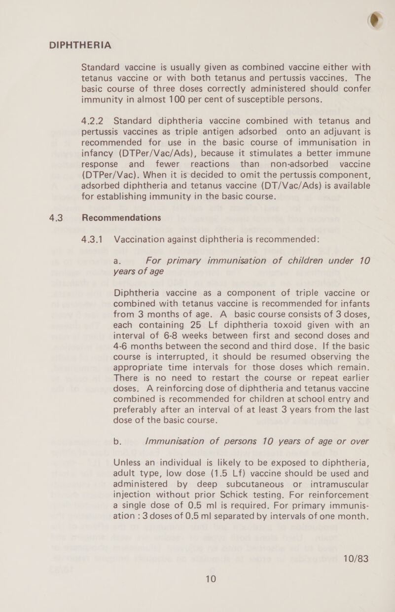 Standard vaccine is usually given as combined vaccine either with tetanus vaccine or with both tetanus and pertussis vaccines. The basic course of three doses correctly administered should confer immunity in almost 100 per cent of susceptible persons. 4.2.2 Standard diphtheria vaccine combined with tetanus and pertussis vaccines as triple antigen adsorbed onto an adjuvant is recommended for use in the basic course of immunisation in infancy (DTPer/Vac/Ads), because it stimulates a better immune response and fewer reactions than non-adsorbed vaccine (DTPer/Vac). When it is decided to omit the pertussis component, adsorbed diphtheria and tetanus vaccine (DT/Vac/Ads) is available for establishing immunity in the basic course. 4.3 Recommendations 4.3.1 Vaccination against diphtheria is recommended: a. For primary immunisation of children under 10 years of age Diphtheria vaccine as a component of triple vaccine or combined with tetanus vaccine is recommended for infants from 3 months of age. A_ basic course consists of 3 doses, each containing 25 Lf diphtheria toxoid given with an interval of 6-8 weeks between first and second doses and 4-6 months between the second and third dose. If the basic course is interrupted, it should be resumed observing the appropriate time intervals for those doses which remain. There is no need to restart the course or repeat earlier doses. A reinforcing dose of diphtheria and tetanus vaccine combined is recommended for children at school entry and preferably after an interval of at least 3 years from the last dose of the basic course. b. Immunisation of persons 10 years of age or over Unless an individual is likely to be exposed to diphtheria, adult type, low dose (1.5 Lf) vaccine should be used and administered by deep subcutaneous or intramuscular injection without prior Schick testing. For reinforcement a single dose of 0.5 ml is required. For primary immunis- ation : 3 doses of 0.5 ml separated by intervals of one month. 10/83