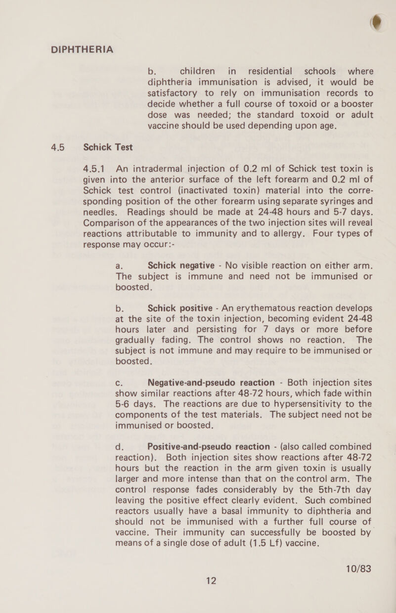 DIPHTHERIA b. children in residential schools where diphtheria immunisation is advised, it would be satisfactory to rely on immunisation records to decide whether a full course of toxoid or a booster dose was needed; the standard toxoid or adult vaccine should be used depending upon age. 4.5 Schick Test 4.5.1. An intradermal injection of 0.2 ml of Schick test toxin is given into the anterior surface of the left forearm and 0.2 ml of Schick test control (inactivated toxin) material into the corre- sponding position of the other forearm using separate syringes and needles. Readings should be made at 24-48 hours and 5-7 days. Comparison of the appearances of the two injection sites will reveal reactions attributable to immunity and to allergy. Four types of response may occur:- a. Schick negative - No visible reaction on either arm. The subject is immune and need not be immunised or boosted. b. Schick positive - An erythematous reaction develops at the site of the toxin injection, becoming evident 24-48 hours later and persisting for 7 days or more before gradually fading. The control shows no reaction. The subject is not immune and may require to be immunised or boosted. C. Negative-and-pseudo reaction - Both injection sites show similar reactions after 48-72 hours, which fade within 5-6 days. The reactions are due to hypersensitivity to the components of the test materials. The subject need not be immunised or boosted. d. Positive-and-pseudo reaction - (also called combined reaction). Both injection sites show reactions after 48-72 hours but the reaction in the arm given toxin is usually larger and more intense than that on the control arm. The control response fades considerably by the 5th-7th day leaving the positive effect clearly evident. Such combined reactors usually have a basal immunity to diphtheria and should not be immunised with a further full course of vaccine. Their immunity can successfully be boosted by means of a single dose of adult (1.5 Lf) vaccine. 10/83