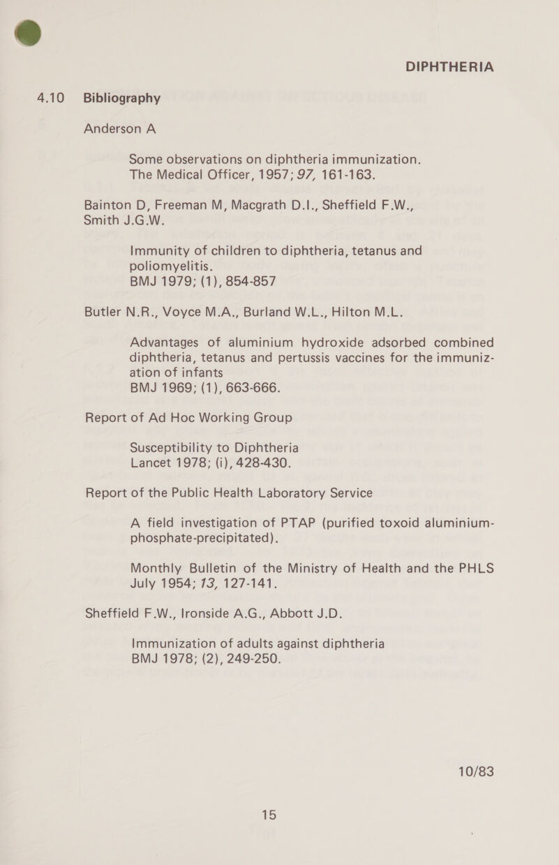 Anderson A Some observations on diphtheria immunization. The Medical Officer, 1957; 97, 161-163. Bainton D, Freeman M, Macgrath D.1., Sheffield F.W., Smith J.G.W. Immunity of children to diphtheria, tetanus and poliomyelitis. BMJ 1979; (1), 854-857 Butler N.R., Voyce M.A., Burland W.L., Hilton M.L. Advantages of aluminium hydroxide adsorbed combined diphtheria, tetanus and pertussis vaccines for the immuniz- ation of infants BMJ 1969; (1), 663-666. Report of Ad Hoc Working Group Susceptibility to Diphtheria Lancet 1978; (i), 428-430. Report of the Public Health Laboratory Service A field investigation of PTAP (purified toxoid aluminium- phosphate-precipitated). Monthly Bulletin of the Ministry of Health and the PHLS July 1954; 73, 127-141. Sheffield F.W., Ironside A.G., Abbott J.D. Immunization of adults against diphtheria BMJ 1978; (2), 249-250. 10/83