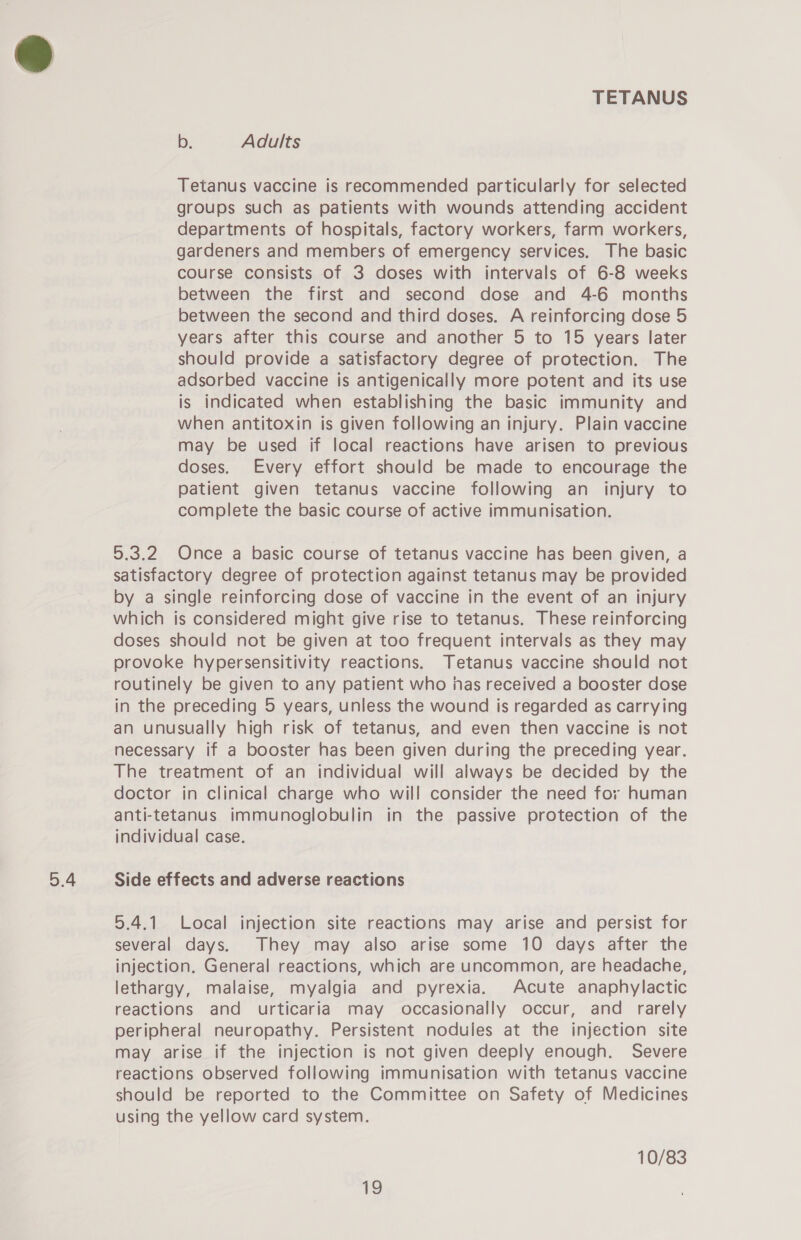 5.4 b. Adults Tetanus vaccine is recommended particularly for selected groups such as patients with wounds attending accident departments of hospitals, factory workers, farm workers, gardeners and members of emergency services. The basic course consists of 3 doses with intervals of 6-8 weeks between the first and second dose and 4-6 months years after this course and another 5 to 15 years later should provide a satisfactory degree of protection. The adsorbed vaccine is antigenically more potent and its use is indicated when establishing the basic immunity and when antitoxin is given following an injury. Plain vaccine may be used if local reactions have arisen to previous doses. Every effort should be made to encourage the patient given tetanus vaccine following an injury to complete the basic course of active immunisation. 5.3.2 Once a basic course of tetanus vaccine has been given, a satisfactory degree of protection against tetanus may be provided by a single reinforcing dose of vaccine in the event of an injury which is considered might give rise to tetanus. These reinforcing doses should not be given at too frequent intervals as they may provoke hypersensitivity reactions. Tetanus vaccine should not routinely be given to any patient who inas received a booster dose in the preceding 5 years, unless the wound is regarded as carrying an unusually high risk of tetanus, and even then vaccine is not necessary if a booster has been given during the preceding year. The treatment of an individual will always be decided by the doctor in clinical charge who will consider the need for human anti-tetanus immunoglobulin in the passive protection of the individual case. Side effects and adverse reactions 5.4.1 Local injection site reactions may arise and persist for several days. They may also arise some 10 days after the injection. General reactions, which are uncommon, are headache, lethargy, malaise, myalgia and pyrexia. Acute anaphylactic reactions and urticaria may occasionally occur, and rarely peripheral neuropathy. Persistent nodules at the injection site may arise if the injection is not given deeply enough. Severe reactions observed following immunisation with tetanus vaccine should be reported to the Committee on Safety of Medicines using the yellow card system. 10/83 i}