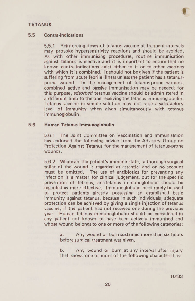 5.5 5.6 Contra-indications 5.5.1 Reinforcing doses of tetanus vaccine at frequent intervals may provoke hypersensitivity reactions and should be avoided. As with other immunising procedures, routine immunisation against tetanus is elective and it is important to ensure that no known contra-indications exist either to it or to other vaccines with which it is combined. It should not be given if the patient is suffering from acute febrile illness unless the patient has a tetanus- prone wound. In the management of tetanus-prone wounds, combined active and passive immunisation may be needed; for this purpose, adsorbed tetanus vaccine should be administered in a different limb to the one receiving the tetanus immunoglobulin. Tetanus vaccine in simple solution may not raise a satisfactory level of immunity when given simultaneously with tetanus immunoglobulin. Human Tetanus Immunoglobulin 5.6.1 The Joint Committee on Vaccination and Immunisation has endorsed the following advice from the Advisory Group on Protection Against Tetanus for the management of tetanus-prone wounds. 5.6.2 Whatever the patient’s immune state, a thorough surgical toilet of the wound is regarded as essential and on no account must be omitted. The use of antibiotics for preventing any infection is a matter for clinical judgement, but for the specific prevention of tetanus, antitetanus immunoglobulin should be regarded as more effective. Immunoglobulin need rarely be used to protect patients already possessing an established basic immunity against tetanus, because in such individuals, adequate protection can be achieved by giving a single injection of tetanus vaccine, if the patient had not received one during the previous year. Human tetanus immunoglobulin should be considered in any patient not known to have been actively immunised and whose wound belongs to one or more of the following categories: a. Any wound or burn sustained more than six hours before surgical treatment was given. b. Any wound or burn at any interval after injury that shows one or more of the following characteristics:- 10/83