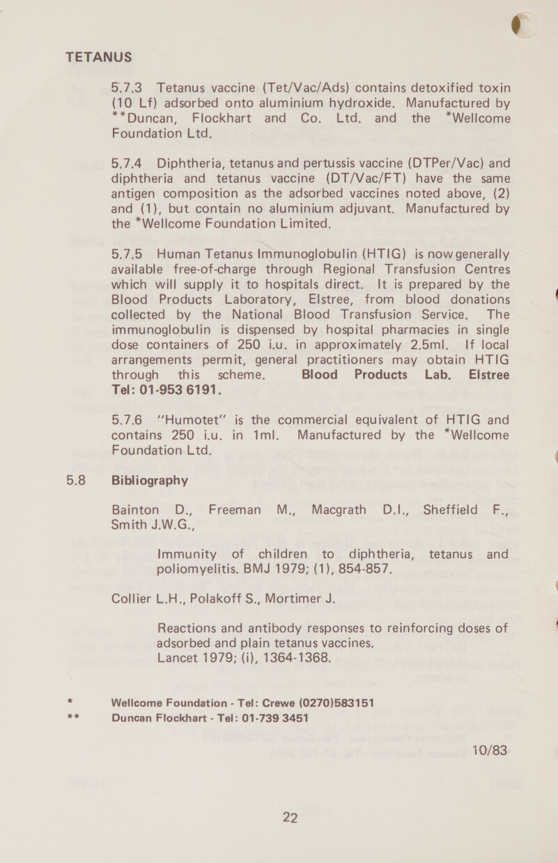 5.8 +E 5.7.3. Tetanus vaccine (Tet/Vac/Ads) contains detoxified toxin (10 Lf) adsorbed onto aluminium hydroxide. Manufactured by **Duncan, Flockhart and Co. Ltd. and the *Wellcome Foundation Ltd. 5.7.4 Diphtheria, tetanus and pertussis vaccine (DTPer/Vac) and diphtheria and tetanus vaccine (DT/Vac/FT) have the same antigen composition as the adsorbed vaccines noted above, (2) and (1), but contain no aluminium adjuvant. Manufactured by the *Wellcome Foundation Limited. 5.7.5 Human Tetanus Immunoglobulin (HTIG) is now generally available free-of-charge through Regional Transfusion Centres which will supply it to hospitals direct. It is prepared by the Blood Products Laboratory, Elstree, from blood donations collected by the National Blood Transfusion Service. The immunoglobulin is dispensed by hospital pharmacies in single dose containers of 250 i.u. in approximately 2.5ml. If local arrangements permit, general practitioners may obtain HTIG through this scheme. Blood Products Lab. Elstree Tel: 01-953 6191. 5.7.6 ‘‘Humotet’’ is the commercial equivalent of HTIG and contains 250 i.u. in 1ml. Manufactured by the *Wellcome Foundation Ltd. Bibliography Bainton D., Freeman M., Macgrath OD.I., Sheffield F., Smith J.W.G., Immunity of children to diphtheria, tetanus and poliomyelitis. BMJ 1979; (1), 854-857. Collier L.H., Polakoff S., Mortimer J. Reactions and antibody responses to reinforcing doses of adsorbed and plain tetanus vaccines. Lancet 1979; (i), 1364-1368. Wellcome Foundation - Tel: Crewe (0270)583151 Duncan Flockhart - Tel: 01-739 3451 10/83 ¢