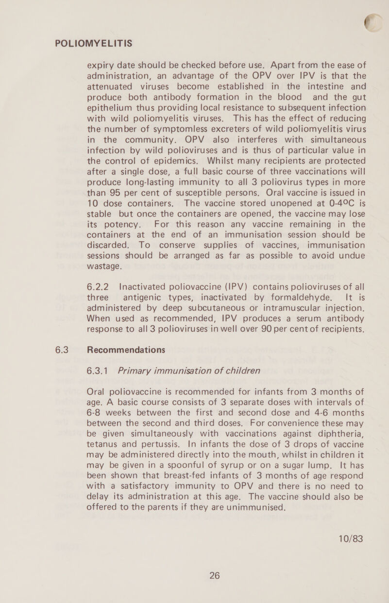 ( POLIOMYELITIS expiry date should be checked before use. Apart from the ease of administration, an advantage of the OPV over IPV is that the attenuated viruses become established in the intestine and produce both antibody formation in the blood and the gut epithelium thus providing local resistance to subsequent infection with wild poliomyelitis viruses. This has the effect of reducing the number of symptomless excreters of wild poliomyelitis virus in the community. OPV also interferes with simultaneous infection by wild polioviruses and is thus of particular value in the control of epidemics. Whilst many recipients are protected after a single dose, a full basic course of three vaccinations will produce long-lasting immunity to all 3 poliovirus types in more than 95 per cent of susceptible persons. Oral vaccine is issued in 10 dose containers. The vaccine stored unopened at 0-49C is stable but once the containers are opened, the vaccine may lose its potency. For this reason any vaccine remaining in the containers at the end of an immunisation session should be discarded. To conserve supplies of vaccines, immunisation sessions should be arranged as far as possible to avoid undue wastage. 6.2.2 Inactivated poliovaccine (IPV) contains polioviruses of all three antigenic types, inactivated by formaldehyde. It is administered by deep subcutaneous or intramuscular injection. When used as recommended, IPV produces a serum antibody response to all 3 polioviruses in well over 90 per cent of recipients. 6.3 Recommendations 6.3.1 Primary immunisation of children Oral poliovaccine is recommended for infants from 3 months of age. A basic course consists of 3 separate doses with intervals of 6-8 weeks between the first and second dose and 4-6 months between the second and third doses. For convenience these may be given simultaneously with vaccinations against diphtheria, tetanus and pertussis. In infants the dose of 3 drops of vaccine may be administered directly into the mouth, whilst in children it may be given in a spoonful of syrup or on a sugar lump. It has been shown that breast-fed infants of 3 months of age respond with a satisfactory immunity to OPV and there is no need to delay its administration at this age. The vaccine should also be offered to the parents if they are unimmunised. 10/83