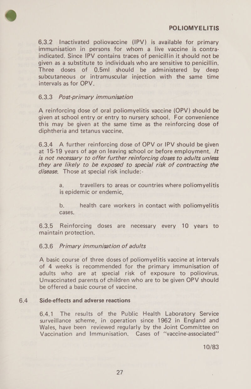 6.3.2 Inactivated poliovaccine (IPV) is available for primary immunisation in persons for whom a live vaccine is contra- indicated. Since IPV contains traces of penicillin it should not be given as a substitute to individuals who are sensitive to penicillin. Three doses of O.5ml should be administered by deep subcutaneous or intramuscular injection with the same time intervals as for OPV. 6.3.3 Post-primary immunisation A reinforcing dose of oral poliomyelitis vaccine (OPV) should be given at school entry or entry to nursery school. For convenience this may be given at the same time as the reinforcing dose of 6.3.4 A further reinforcing dose of OPV or IPV should be given at 15-19 years of age on leaving school or before employment. /t is not necessary to offer further reinforcing doses to adults unless they are likely to be exposed to special risk of contracting the disease. Those at special risk include:- a. travellers to areas or countries where poliomyelitis is epidemic or endemic, b. health care workers in contact with poliomyelitis cases. 6.3.5 Reinforcing doses are necessary every 10 years to maintain protection. 6.3.6 Primary immunisation of adults A basic course of three doses of poliomyelitis vaccine at intervals of 4 weeks is recommended for the primary immunisation of adults who are at special risk of exposure to poliovirus. Unvaccinated parents of children who are to be given OPV should be offered a basic course of vaccine. 6.4.1 The results of the Public Health Laboratory Service surveillance scheme, in operation since 1962 in England and Wales, have been reviewed regularly by the Joint Committee on Vaccination and Immunisation. Cases of ‘‘vaccine-associated”’ 10/83