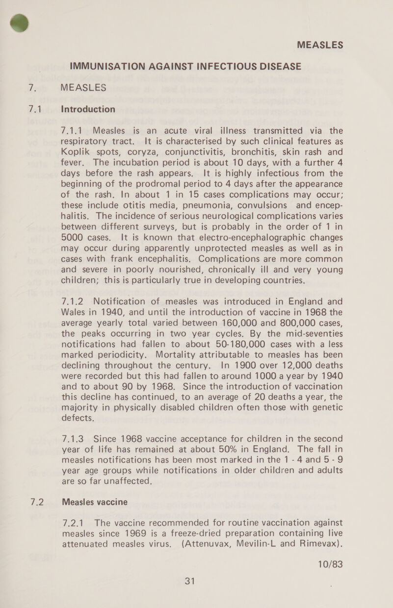 dol We MEASLES IMMUNISATION AGAINST INFECTIOUS DISEASE MEASLES Introduction 7.1.1. Measles is an acute viral illness transmitted via the respiratory tract. It is characterised by such clinical features as Koplik spots, coryza, conjunctivitis, bronchitis, skin rash and fever. The incubation period is about 10 days, with a further 4 days before the rash appears. It is highly infectious from the beginning of the prodromal period to 4 days after the appearance of the rash. In about 1 in 15 cases complications may occur; these include otitis media, pneumonia, convulsions and encep- halitis. The incidence of serious neurological complications varies between different surveys, but is probably in the order of 1 in 5000 cases. It is known that electro-encephalographic changes may occur during apparently unprotected measles as well as in cases with frank encephalitis. Complications are more common and severe in poorly nourished, chronically ill and very young children; this is particularly true in developing countries. 7.1.2 Notification of measles was introduced in England and Wales in 1940, and until the introduction of vaccine in 1968 the average yearly total varied between 160,000 and 800,000 cases, the peaks occurring in two year cycles. By the mid-seventies notifications had fallen to about 50-180,000 cases with a less marked periodicity. Mortality attributable to measles has been declining throughout the century. In 1900 over 12,000 deaths were recorded but this had fallen to around 1000 a year by 1940 and to about 90 by 1968. Since the introduction of vaccination this decline has continued, to an average of 20 deaths a year, the majority in physically disabled children often those with genetic defects. 7.1.3. Since 1968 vaccine acceptance for children in the second year of life has remained at about 50% in England. The fall in measles notifications has been most marked in the 1-4 and 5-9 year age groups while notifications in older children and adults are so far unaffected, Measles vaccine 7.2.1. The vaccine recommended for routine vaccination against measles since 1969 is a freeze-dried preparation containing live attenuated measles virus. (Attenuvax, Mevilin-L and Rimevax). 10/83