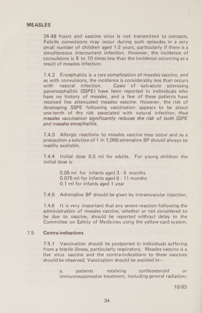 7.5 24-48 hours and vaccine virus is not transmitted to contacts. small number of children aged 1-2 years, particularly if there is a simultaneous intercurrent infection. However, the incidence of convulsions is 8 to 10 times less than the incidence occurring as a result of measles infection. 7.4.2 Encephalitis is a rare complication of measles vaccine, and as with convulsions, the incidence is considerably less than occurs with natural infection. Cases of sub-acute sclerosing panencephalitis (SSPE) have been reported in individuals who have no history of measles, and a few of these patients have received live attenuated measles vaccine. However, the risk of developing SSPE following vaccination appears to be about one-tenth of the risk associated with natural infection; thus measles vaccination significantly reduces the risk of both SSPE and measles encephalitis. 7.4.3. Allergic reactions to measles vaccine may occur and as a precaution a solution of 1 in 1,000 adrenaline BP should always be readily available. 7.4.4 Initial dose 0.5 ml for adults. For young children the initial dose is: 0.05 ml for infants aged 3 - 5 months 0.075 ml for infants aged 6 - 11 months 0.1 ml for infants aged 1 year 7.4.5 Adrenaline BP should be given by intramuscular injection. 7.4.6 It is very important that any severe reaction following the administration of measles vaccine, whether or not considered to be due to vaccine, should be reported without delay to the Committee on Safety of Medicines using the yellow card system. Contra-indications 7.5.1. Vaccination should be postponed in individuals suffering from a febrile illness, particularly respiratory. Measles vaccine is a live virus vaccine and the contra-indications to these vaccines should be observed. Vaccination should be avoided in:- a. patients receiving corticosteroid or immunosuppressive treatment, including general radiation; 10/83 34