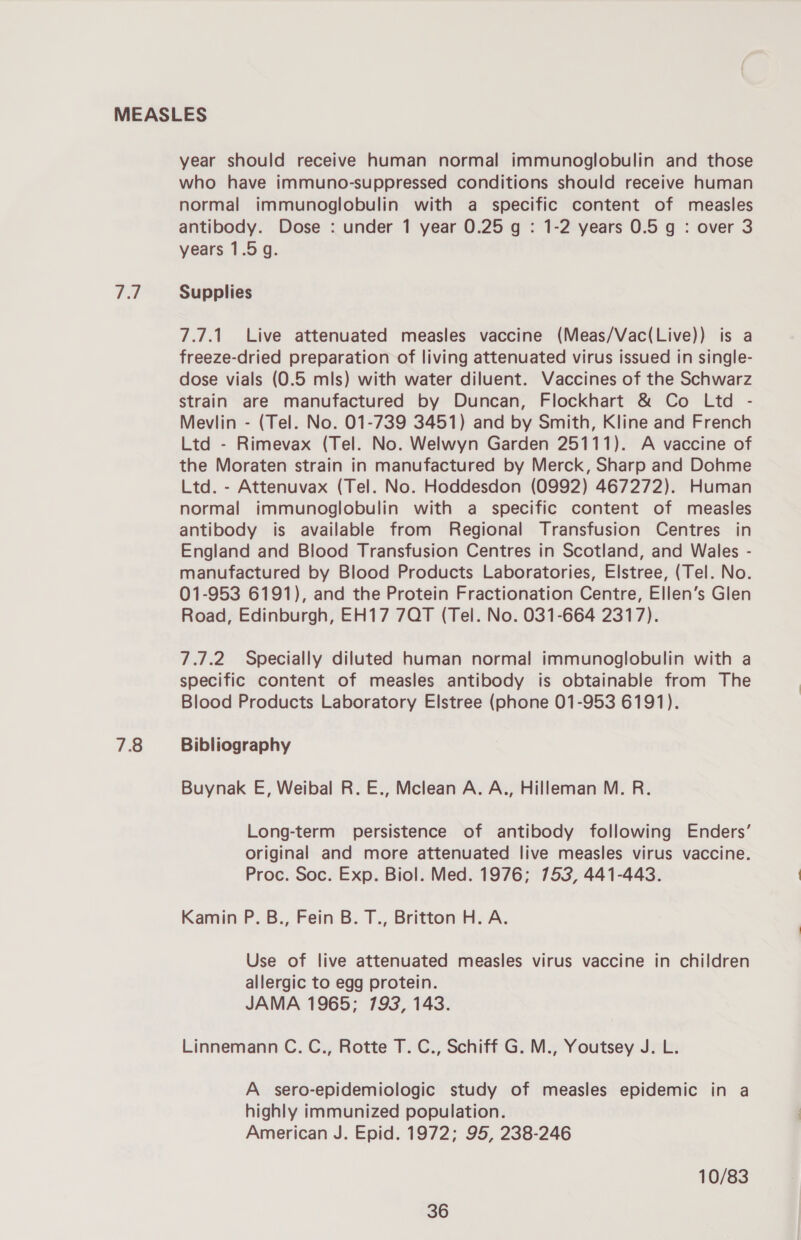 Fil 78 year should receive human normal immunoglobulin and those who have immuno-suppressed conditions should receive human normal immunoglobulin with a specific content of measles antibody. Dose : under 1 year 0.25 g : 1-2 years 0.5 g : over 3 years 1.5g. Supplies 7.7.1. Live attenuated measles vaccine (Meas/Vac(Live)) is a freeze-dried preparation of living attenuated virus issued in single- dose vials (0.5 mls) with water diluent. Vaccines of the Schwarz strain are manufactured by Duncan, Flockhart &amp; Co Ltd - Mevlin - (Tel. No. 01-739 3451) and by Smith, Kline and French Ltd - Rimevax (Tel. No. Welwyn Garden 25111). A vaccine of the Moraten strain in manufactured by Merck, Sharp and Dohme Ltd. - Attenuvax (Tel. No. Hoddesdon (0992) 467272). Human normal immunoglobulin with a specific content of measles antibody is available from Regional Transfusion Centres in England and Blood Transfusion Centres in Scotland, and Wales - manufactured by Blood Products Laboratories, Elstree, (Tel. No. 01-953 6191), and the Protein Fractionation Centre, Ellen’s Glen Road, Edinburgh, EH17 7QT (Tel. No. 031-664 2317). 7.7.2. Specially diluted human normal immunoglobulin with a specific content of measles antibody is obtainable from The Blood Products Laboratory Elstree (phone 01-953 6191). Bibliography Buynak E, Weibal R. E., Mclean A. A., Hilleman M. R. Long-term persistence of antibody following Enders’ original and more attenuated live measles virus vaccine. Proc. Soc. Exp. Biol. Med. 1976; 753, 441-443. Kamin P. B., Fein B. T., Britton H. A. Use of live attenuated measles virus vaccine in children allergic to egg protein. JAMA 1965; 793, 143. Linnemann C. C., Rotte T. C., Schiff G. M., Youtsey J. L. A sero-epidemiologic study of measles epidemic in a highly immunized population. American J. Epid. 1972; 95, 238-246 10/83