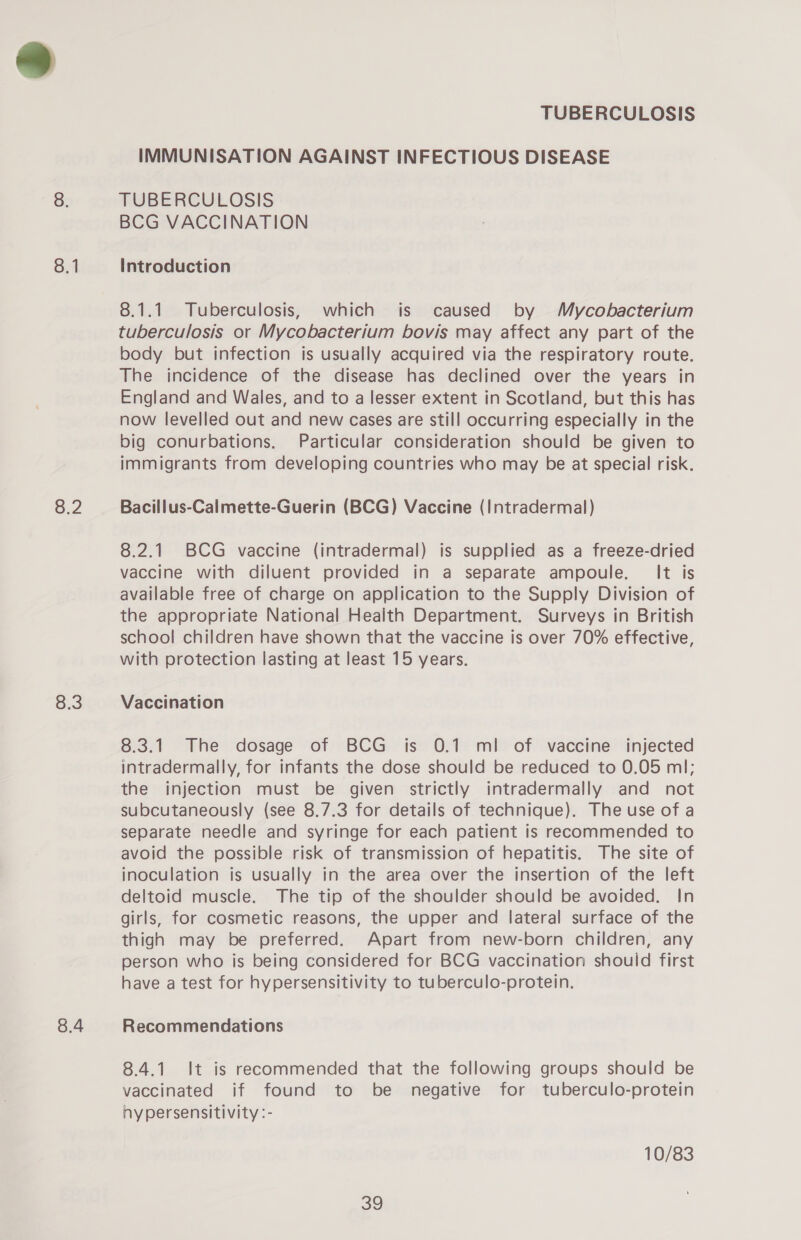 8.1 8.2 o:0 8.4 TUBERCULOSIS IMMUNISATION AGAINST INFECTIOUS DISEASE TUBERCULOSIS BCG VACCINATION Introduction 8.1.1 Tuberculosis, which is caused by Mycobacterium tuberculosis or Mycobacterium bovis may affect any part of the body but infection is usually acquired via the respiratory route. The incidence of the disease has declined over the years in England and Wales, and to a lesser extent in Scotland, but this has now levelled out and new cases are still occurring especially in the big conurbations. Particular consideration should be given to immigrants from developing countries who may be at special risk. Bacillus-Calmette-Guerin (BCG) Vaccine (Intradermal) 8.2.1 BCG vaccine (intradermal) is supplied as a freeze-dried vaccine with diluent provided in a separate ampoule. It is available free of charge on application to the Supply Division of the appropriate National Health Department. Surveys in British school children have shown that the vaccine is over 70% effective, with protection lasting at least 15 years. Vaccination 8.3.1 The dosage of BCG is 0.1 ml of vaccine injected intradermally, for infants the dose should be reduced to 0.05 ml; the injection must be given strictly intradermally and not subcutaneously (see 8.7.3 for details of technique). The use of a separate needle and syringe for each patient is recommended to avoid the possible risk of transmission of hepatitis. The site of inoculation is usually in the area over the insertion of the left deltoid muscle. The tip of the shoulder should be avoided. In girls, for cosmetic reasons, the upper and lateral surface of the thigh may be preferred. Apart from new-born children, any person who is being considered for BCG vaccination shouid first have a test for hypersensitivity to tuberculo-protein, Recommendations 8.4.1. It is recommended that the following groups should be vaccinated if found to be negative for tuberculo-protein hypersensitivity :- 10/83 iS)