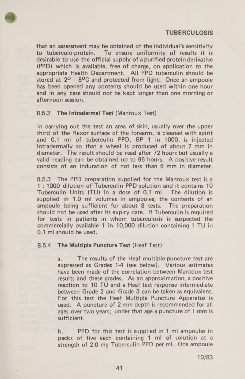 that an assessment may be obtained of the individual’s sensitivity to tuberculo-protein. To ensure uniformity of results it is desirable to use the official supply of a purified protein derivative (PPD) which is available, free of charge, on application to the appropriate Health Department. All PPD tuberculin should be stored at 2° - 89°C and protected from light. Once an ampoule has been opened any contents should be used within one hour and in any case should not be kept longer than one morning or afternoon session. 8.5.2 The Intradermal Test (Mantoux Test) In carrying out the test an area of skin, usually over the upper third of the flexor surface of the forearm, is cleaned with spirit and 0.1 mi of tuberculin PPD, BP 1 in 1000, is injected intradermally so that a wheal is produced of about 7 mm in diameter. The result should be read after 72 hours but usually a valid reading can be obtained up to 96 hours. A positive result consists of an induration of not less than 6 mm in diameter. 8.5.3. The PPD preparation supplied for the Mantoux test is a 1: 1000 dilution of Tuberculin PPD solution and it contains 10 Tuberculin Units (TU) in a dose of 0.1 ml. The dilution is supplied in 1.0 ml volumes in ampoules, the contents of an ampoule being sufficient for about 8 tests. The preparation should not be used after its expiry date. If Tuberculin is required for tests in patients in whom tuberculosis is suspected the commercially available 1 in 10,000 dilution containing 1 TU in 0.1 ml should be used. 8.5.4 The Multiple Puncture Test (Heaf Test) a. The results of the Heaf multiple-puncture test are expressed as Grades 1-4 (see below). Various estimates have been made of the correlation between Mantoux test results and these grades. As an approximation, a positive reaction to 10 TU and a Heaf test response intermediate between Grade 2 and Grade 3 can be taken as equivalent. For this test the Heaf Multiple Puncture Apparatus is used. A puncture of 2 mm depth is recommended for all ages over two years; under that age a puncture of 1 mm is sufficient. b. PPD for this test is supplied in 1 ml ampoules in packs of five each containing 1 ml of solution at a strength of 2.0 mg Tuberculin PPD per ml. One ampoule 10/83