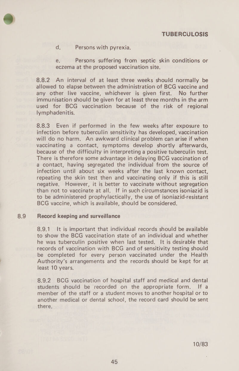 8.9 a. Persons with pyrexia. e. Persons suffering from septic skin conditions or eczema at the proposed vaccination site. 8.8.2 An interval of at least three weeks should normally be allowed to elapse between the administration of BCG vaccine and any other live vaccine, whichever is given first. No further immunisation should be given for at least three months in the arm used for BCG vaccination because of the risk of regional lymphadenitis. 8.8.3 Even if performed in the few weeks after exposure to infection before tuberculin sensitivity has developed, vaccination will do no harm. An awkward clinical problem can arise if when vaccinating a contact, symptoms develop shortly afterwards, because of the difficulty in interpreting a positive tuberculin test. There is therefore some advantage in delaying BCG vaccination of a contact, having segregated the individual from the source of infection until about six weeks after the last known contact, repeating the skin test then and vaccinating only if this is still negative. However, it is better to vaccinate without segregation than not to vaccinate at all. If in such circumstances isoniazid is to be administered prophylactically, the use of isoniazid-resistant BCG vaccine, which is available, should be considered. Record keeping and surveillance 8.9.1. It is important that individual records should be available to show the BCG vaccination state of an individual and whether he was tuberculin positive when last tested. It is desirable that records of vaccination with BCG and of sensitivity testing should be completed for every person vaccinated under the Health Authority’s arrangements and the records should be kept for at least 10 years. 8.9.2 BCG vaccination of hospital staff and medical and dental students should be recorded on the appropriate form. If a member of the staff or a student moves to another hospital or to another medical or dental school, the record card should be sent there. 10/83