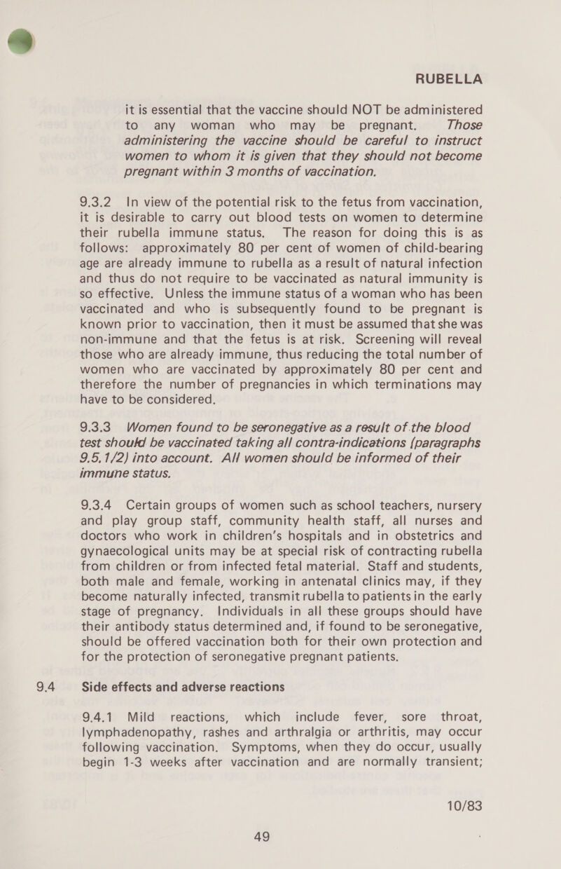 9.4 it is essential that the vaccine should NOT be administered to any woman who may be _ pregnant. Those administering the vaccine should be careful to instruct women to whom it is given that they should not become 9.3.2 In view of the potential risk to the fetus from vaccination, it is desirable to carry out blood tests on women to determine their rubella immune status. The reason for doing this is as follows: approximately 80 per cent of women of child-bearing age are already immune to rubella as a result of natural infection and thus do not require to be vaccinated as natural immunity is so effective. Unless the immune status of a woman who has been vaccinated and who is subsequently found to be pregnant is known prior to vaccination, then it must be assumed that she was non-immune and that the fetus Is at risk. Screening will reveal those who are already immune, thus reducing the total number of women who are vaccinated by approximately 80 per cent and therefore the number of pregnancies in which terminations may have to be considered. 9.3.3 Women found to be seronegative as a result of.the blood test shouftd be vaccinated taking all contra-indications {paragraphs 9.5,1/2) into account. Alf women should be informed of their immune status. 9.3.4 Certain groups of women such as school teachers, nursery and play group staff, community health staff, all nurses and doctors who work in children’s hospitals and in obstetrics and gynaecological units may be at special risk of contracting rubella from children or from infected fetal material. Staff and students, both male and female, working in antenatal clinics may, if they become naturally infected, transmit rubella to patients in the early stage of pregnancy. Individuals in all these groups should have their antibody status determined and, if found to be seronegative, should be offered vaccination both for their own protection and for the protection of seronegative pregnant patients. Side effects and adverse reactions 9.4.1 Mild reactions, which include fever, sore throat, lymphadenopathy, rashes and arthralgia or arthritis, may occur following vaccination. Symptoms, when they do occur, usually begin 1-3 weeks after vaccination and are normally transient; 10/83