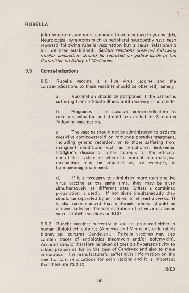 9:5 joint symptoms are more common in women than in young girls. Neurological symptoms such as peripheral neuropathy have been reported following rubella vaccination but a casual relationship has not been established. Serious reactions observed following rubella vaccination should be reported on yellow cards to the Committee on Safety of Medicines. Contra-indications 9.5.1 Rubella vaccine is a live virus vaccine and the contra-indications to these vaccines should be observed, namely: a. Vaccination should be postponed if the patient is suffering from a febrile illness until recovery is complete. b. Pregnancy is an absolute contra-indication to rubella vaccination and should be avoided for 3 months following vaccination. Cc. The vaccine should not be administered to patients receiving cortico-steroid or immunosuppresive treatment, including general radiation, or to those suffering from malignant conditions such as lymphoma, leukaemia, Hodgkin’s disease or other tumours of the reticulo- endothelial system, or where the normal immunological mechanism may be impaired as, for example, in hypogammaglobulinaemia. d. If it is necessary to administer more than one live virus vaccine at the same time, they may be given simultaneously at different sites (unless a combined preparation is used). If not given simultaneously they should be separated by an interval of at least 3 weeks. It is also recommended that a 3-week interval should be allowed between the administration of a live virus vaccine such as rubella vaccine and BCG. 9.5.2 Rubella vaccines currently in use are produced either in human diploid cell cultures (Almevax and Meruvax), or in rabbit kidney cell cultures (Cendevax). Rubella vaccines may also contain traces of antibiotics (neomycin and/or polymyxin). Account should therefore be taken of possible hypersensitivity to rabbit protein or fur in the case of Cendevax and also to these antibiotics. The manufacturer’s leaflet gives information on the specific contra-indications for each vaccine and it is important that these are studied. 10/83