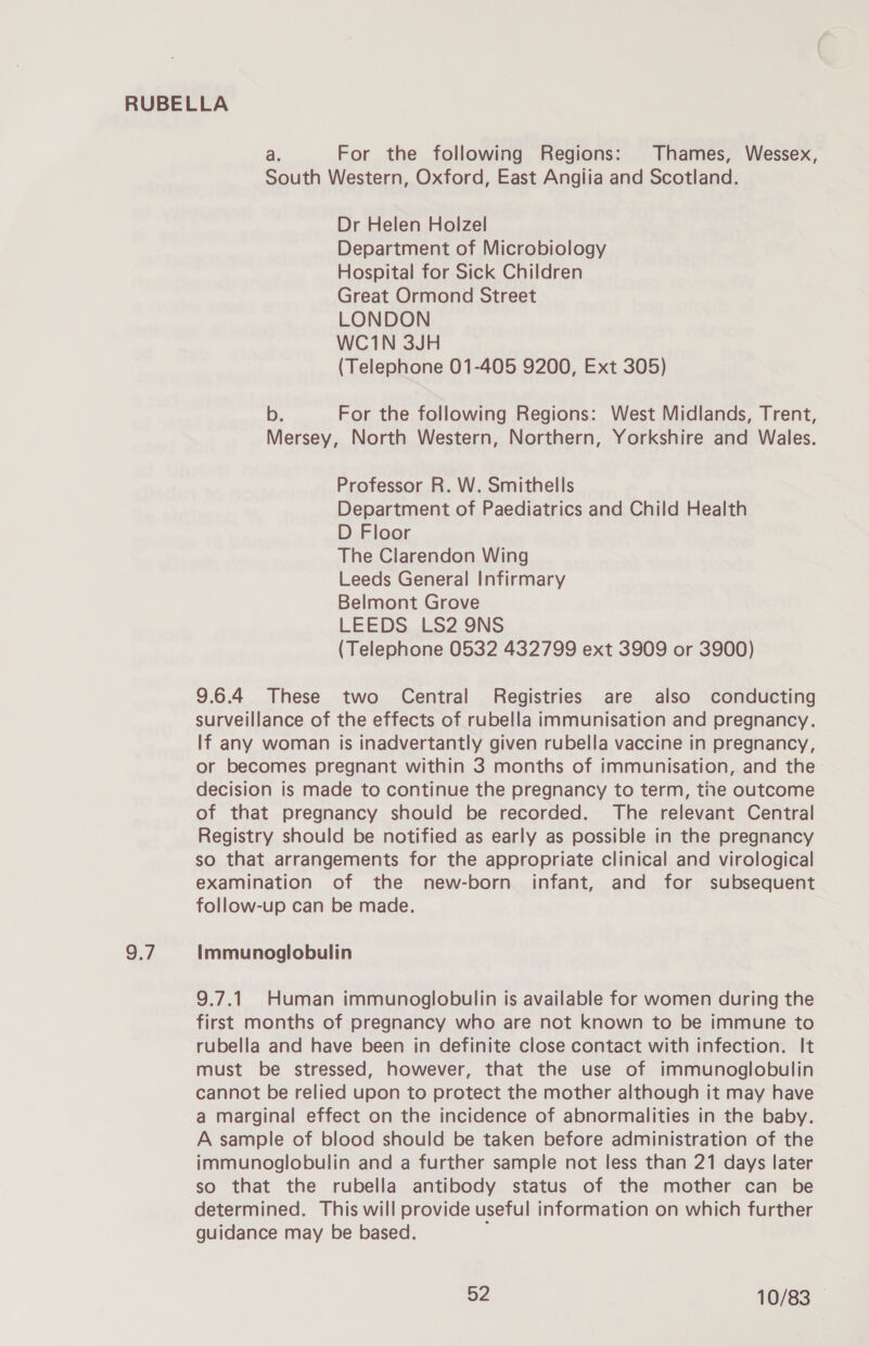 9.7 a. For the following Regions: Thames, Wessex, South Western, Oxford, East Angiia and Scotland. Dr Helen Holzel Department of Microbiology Hospital for Sick Children Great Ormond Street LONDON WC1N 3JH (Telephone 01-405 9200, Ext 305) b. For the following Regions: West Midlands, Trent, Mersey, North Western, Northern, Yorkshire and Wales. Professor R. W. Smithells Department of Paediatrics and Child Health D Floor The Clarendon Wing Leeds General Infirmary Belmont Grove LEEDS LS2 9NS (Telephone 0532 432799 ext 3909 or 3900) 9.6.4 These two Central Registries are also conducting surveillance of the effects of rubella immunisation and pregnancy. If any woman is inadvertantly given rubella vaccine in pregnancy, or becomes pregnant within 3 months of immunisation, and the decision is made to continue the pregnancy to term, tiie outcome of that pregnancy should be recorded. The relevant Central Registry should be notified as early as possible in the pregnancy so that arrangements for the appropriate clinical and virological examination of the new-born infant, and for subsequent follow-up can be made. Immunoglobulin 9.7.1 Human immunoglobulin is available for women during the first months of pregnancy who are not known to be immune to rubella and have been in definite close contact with infection. It must be stressed, however, that the use of immunoglobulin cannot be relied upon to protect the mother although it may have a marginal effect on the incidence of abnormalities in the baby. A sample of blood should be taken before administration of the immunoglobulin and a further sample not less than 21 days later so that the rubella antibody status of the mother can be determined. This will provide useful information on which further guidance may be based. ,