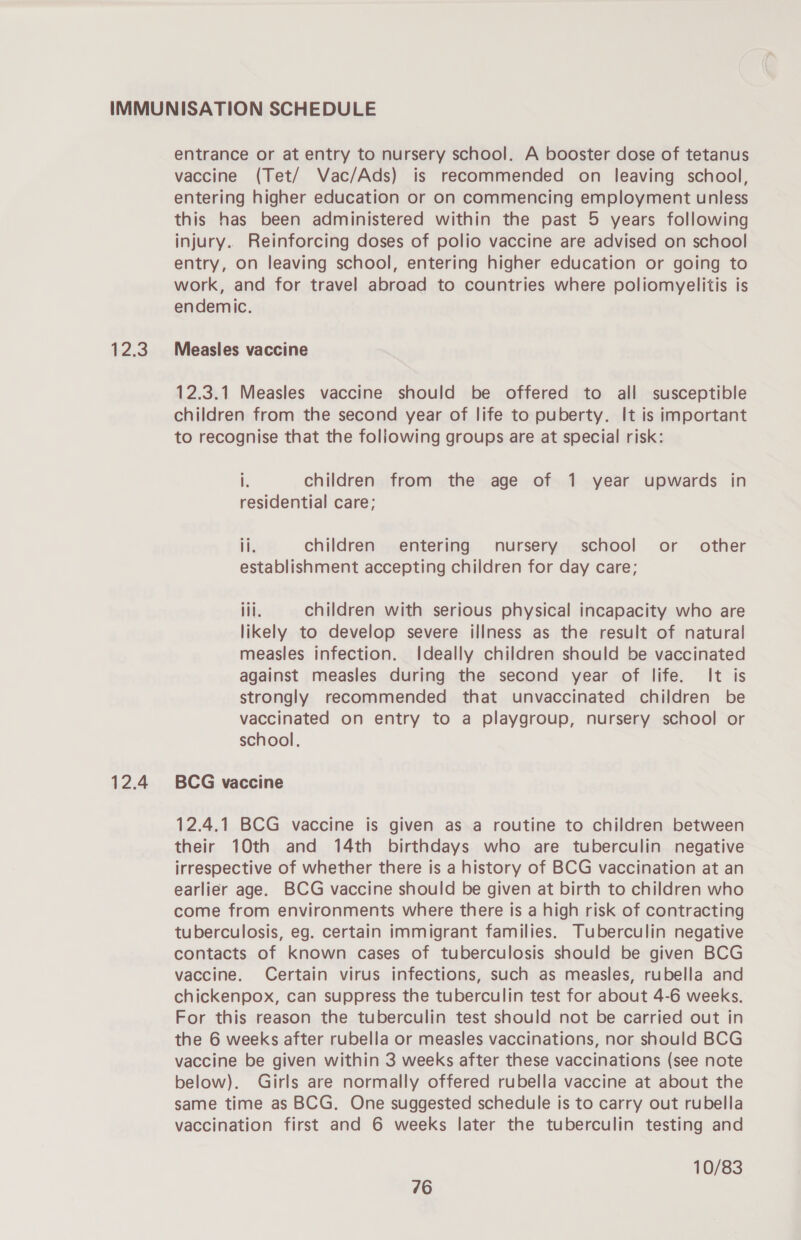 12:3 12.4 entrance or at entry to nursery school. A booster dose of tetanus vaccine (Tet/ Vac/Ads) is recommended on leaving school, entering higher education or on commencing employment unless this has been administered within the past 5 years following injury. Reinforcing doses of polio vaccine are advised on school entry, on leaving school, entering higher education or going to work, and for travel abroad to countries where poliomyelitis is endemic. Measles vaccine 12.3.1 Measles vaccine should be offered to all susceptible children from the second year of life to puberty. It is important to recognise that the foliowing groups are at special risk: i children from the age of 1 year upwards in residential care; ii. children entering nursery school or other establishment accepting children for day care; iil. children with serious physical incapacity who are likely to develop severe illness as the result of natural measles infection. Ideally children should be vaccinated against measles during the second year of life. It is strongly recommended that unvaccinated children be vaccinated on entry to a playgroup, nursery school or school. BCG vaccine 12.4.1 BCG vaccine is given as a routine to children between their 10th and 14th birthdays who are tuberculin negative irrespective of whether there is a history of BCG vaccination at an earlier age. BCG vaccine should be given at birth to children who come from environments where there is a high risk of contracting tuberculosis, eg. certain immigrant families. Tuberculin negative contacts of known cases of tuberculosis should be given BCG vaccine. Certain virus infections, such as measles, rubella and chickenpox, can suppress the tuberculin test for about 4-6 weeks. For this reason the tuberculin test should not be carried out in the 6 weeks after rubella or measles vaccinations, nor should BCG vaccine be given within 3 weeks after these vaccinations (see note below). Girls are normally offered rubella vaccine at about the same time as BCG. One suggested schedule is to carry out rubella vaccination first and 6 weeks later the tuberculin testing and 10/83