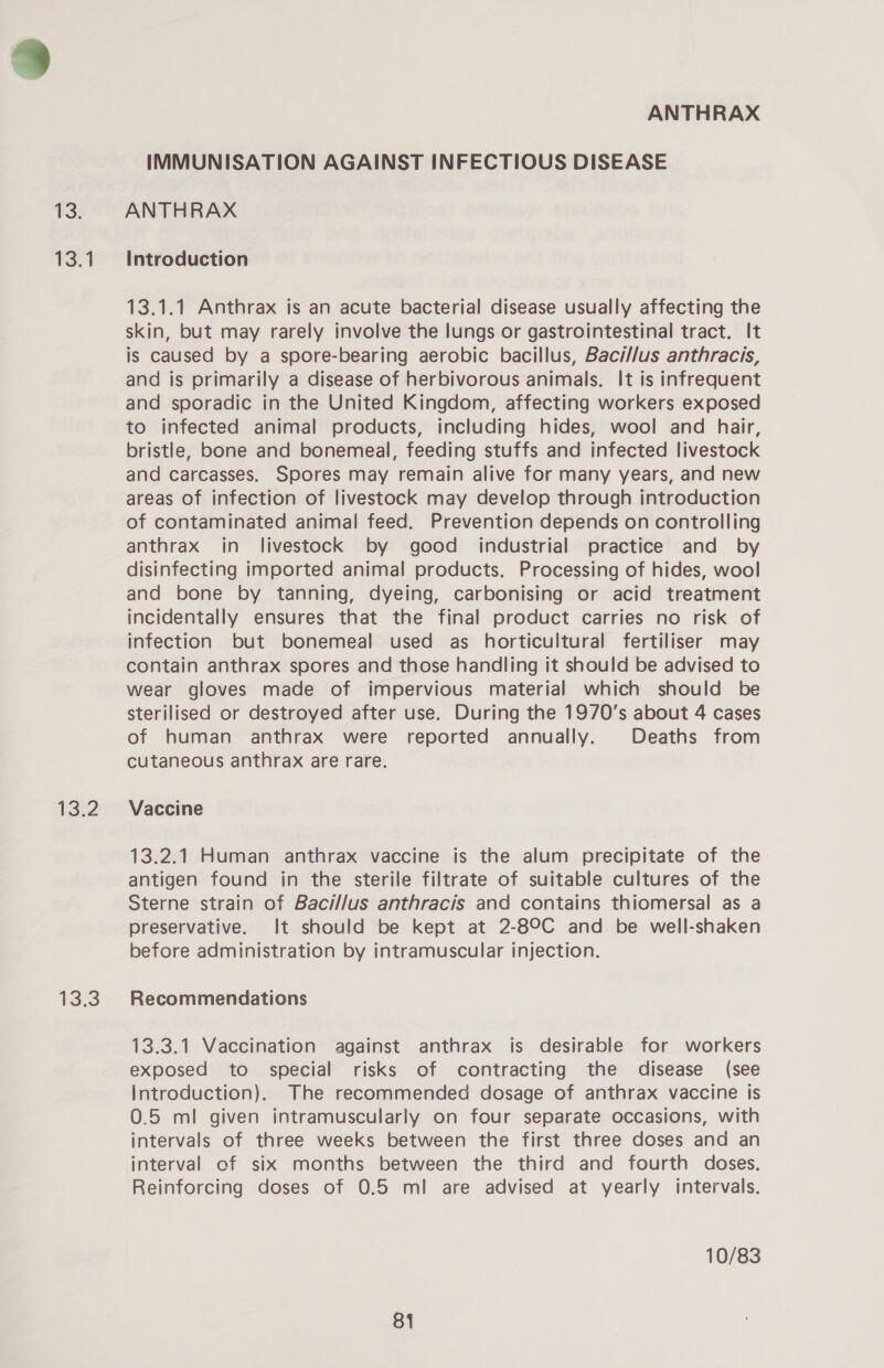 13: 13.1 132 13.3 ANTHRAX IMMUNISATION AGAINST INFECTIOUS DISEASE ANTHRAX Introduction 13.1.1 Anthrax is an acute bacterial disease usually affecting the skin, but may rarely involve the lungs or gastrointestinal tract. It is caused by a spore-bearing aerobic bacillus, Baci//us anthracis, and is primarily a disease of herbivorous animals. It is infrequent and sporadic in the United Kingdom, affecting workers exposed to infected animal products, including hides, wool and hair, bristle, bone and bonemeal, feeding stuffs and infected livestock and carcasses. Spores may remain alive for many years, and new areas of infection of livestock may develop through introduction of contaminated animal feed. Prevention depends on controlling anthrax in livestock by good industrial practice and by disinfecting imported animal products. Processing of hides, wool and bone by tanning, dyeing, carbonising or acid treatment incidentally ensures that the final product carries no risk of infection but bonemeal used as horticultural fertiliser may contain anthrax spores and those handling it should be advised to wear gloves made of impervious material which should be sterilised or destroyed after use. During the 1970's about 4 cases of human anthrax were reported annually. Deaths from cutaneous anthrax are rare. Vaccine 13.2.1 Human anthrax vaccine is the alum precipitate of the antigen found in the sterile filtrate of suitable cultures of the Sterne strain of Bacillus anthracis and contains thiomersal as a preservative. It should be kept at 2-8°9C and be well-shaken before administration by intramuscular injection. Recommendations 13.3.1 Vaccination against anthrax is desirable for workers exposed to special risks of contracting the disease (see Introduction). The recommended dosage of anthrax vaccine is 0.5 ml given intramuscularly on four separate occasions, with intervals of three weeks between the first three doses and an interval of six months between the third and fourth doses. Reinforcing doses of 0.5 ml are advised at yearly intervals. 10/83