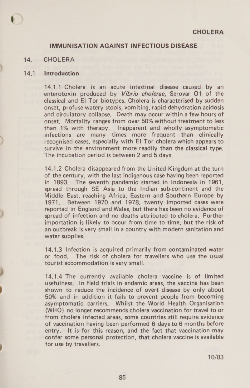 14.1 IMMUNISATION AGAINST INFECTIOUS DISEASE Introduction 14.1.1 Cholera is an acute intestinal disease caused by an enterotoxin produced by Vibrio cholerae, Serovar O1 of the classical and E! Tor biotypes. Cholera is characterised by sudden onset, profuse watery stools, vomiting, rapid dehydration acidosis and circulatory collapse. Death may occur within a few hours of onset. Mortality ranges from over 50% without treatment to less than 1% with therapy. Inapparent and wholly asymptomatic infections are many times more frequent than clinically recognised cases, especially with El Tor cholera which appears to survive in the environment more readily than the classical type. The incubation period is between 2 and 5 days. 14.1.2 Cholera disappeared from the United Kingdom at the turn of the century, with the last indigenous case having been reported in 1893. The seventh pandemic started in Indonesia in 1961, spread through SE Asia to the Indian sub-continent and the Middle East, reaching Africa, Eastern and Southern Europe by 1971. Between 1970 and 1978, twenty imported cases were reported in England and Wales, but there has been no evidence of spread of infection and no deaths attributed to cholera. Further importation ts likely to occur from time to time, but the risk of an outbreak is very small in a country with modern sanitation and water supplies. 14.1.3 Infection is acquired primarily from contaminated water or food. The risk of cholera for travellers who use the usual tourist accommodation is very small. 14.1.4 The currently available cholera vaccine is of limited usefulness. In field trials in endemic areas, the vaccine has been shown to reduce the incidence of overt disease by only about 50% and in addition it fails to prevent people from becoming asymptomatic carriers. Whilst the World Health Organisation (WHO) no longer recommends cholera vaccination for travel to or from cholera infected areas, some countries still require evidence of vaccination having been performed 6 days to 6 months before entry. It is for this reason, and the fact that vaccination may confer some personal protection, that cholera vaccine is available for use by travellers. 10/83