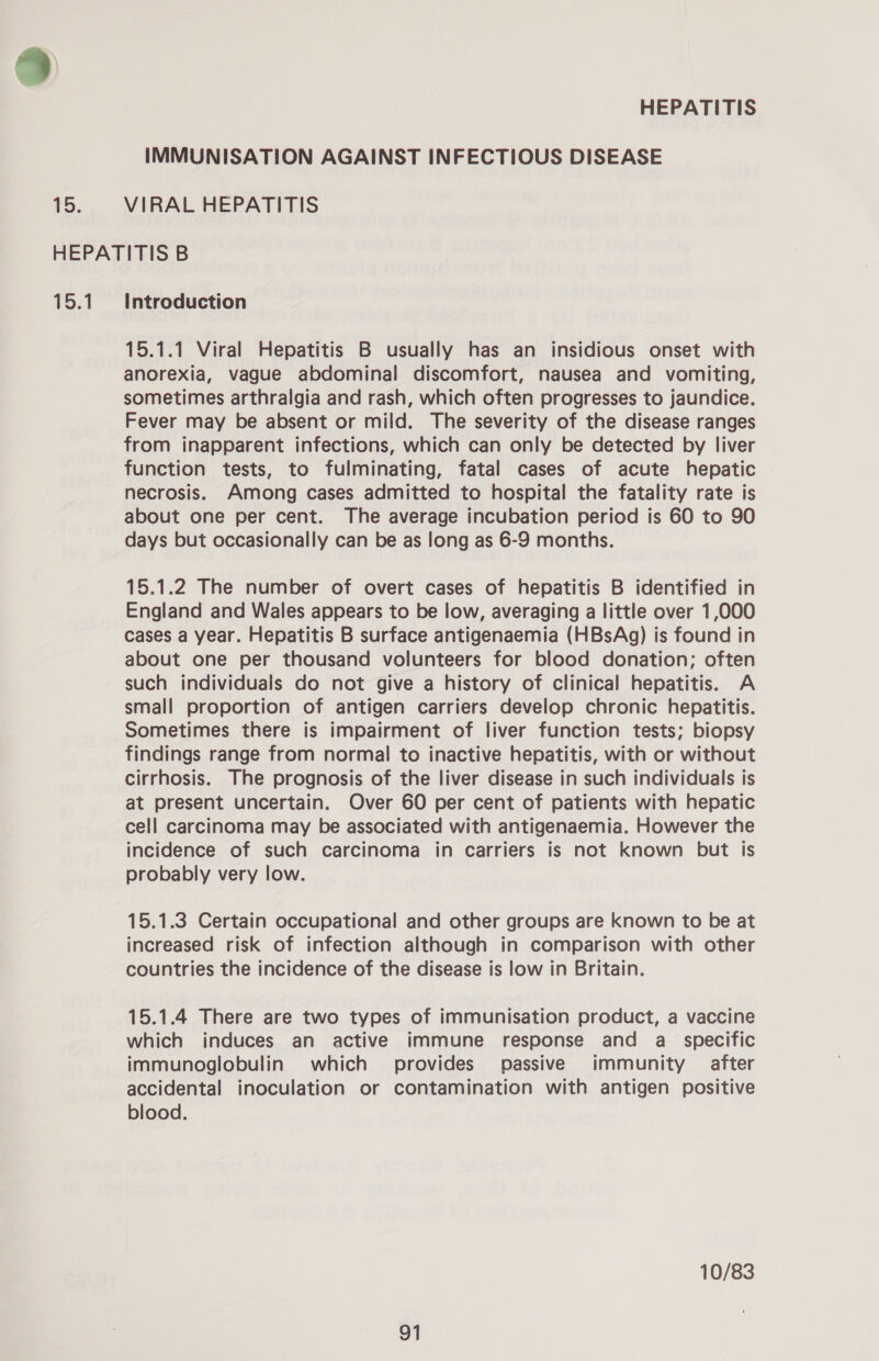 »% HEPATITIS IMMUNISATION AGAINST INFECTIOUS DISEASE 15. VIRAL HEPATITIS HEPATITIS B 15.1 Introduction 15.1.1 Viral Hepatitis B usually has an insidious onset with anorexia, vague abdominal discomfort, nausea and vomiting, sometimes arthralgia and rash, which often progresses to jaundice. Fever may be absent or mild. The severity of the disease ranges from inapparent infections, which can only be detected by liver function tests, to fulminating, fatal cases of acute hepatic necrosis. Among cases admitted to hospital the fatality rate is about one per cent. The average incubation period is 60 to 90 days but occasionally can be as long as 6-9 months. 15.1.2 The number of overt cases of hepatitis B identified in England and Wales appears to be low, averaging a little over 1,000 cases a year. Hepatitis B surface antigenaemia (HBsAg) is found in about one per thousand volunteers for blood donation; often such individuals do not give a history of clinical hepatitis. A small proportion of antigen carriers develop chronic hepatitis. Sometimes there is impairment of liver function tests; biopsy findings range from normal to inactive hepatitis, with or without cirrhosis. The prognosis of the liver disease in such individuals is at present uncertain. Over 60 per cent of patients with hepatic cell carcinoma may be associated with antigenaemia. However the incidence of such carcinoma in carriers is not known but is probably very low. 15.1.3 Certain occupational and other groups are known to be at increased risk of infection although in comparison with other countries the incidence of the disease is low in Britain. 15.1.4 There are two types of immunisation product, a vaccine which induces an active immune response and a _ specific immunoglobulin which provides passive immunity after accidental inoculation or contamination with antigen positive blood. 10/83