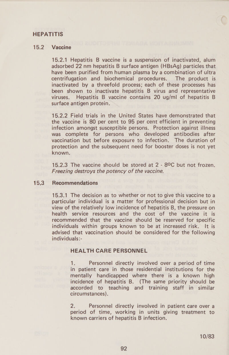 15.2 15.3 Vaccine 15.2.1 Hepatitis B vaccine is a suspension of inactivated, alum adsorbed 22 nm hepatitis B surface antigen (HBsAg) particles that have been purified from human plasma by a combination of ultra centrifugation and biochemical procedures. The product is inactivated by a threefold process; each of these processes has been shown to inactivate hepatitis B virus and representative viruses. Hepatitis B vaccine contains 20 ug/ml of hepatitis B surface antigen protein. 15.2.2 Field trials in the United States have demonstrated that the vaccine is 80 per cent to 95 per cent efficient in preventing infection amongst susceptible persons. Protection against illness was complete for persons who developed antibodies after vaccination but before exposure to infection. The duration of protection and the subsequent need for booster doses is not yet known. 15.2.3 The vaccine should be stored at 2 - 89C but not frozen. Freezing destroys the potency of the vaccine. Recommendations 15.3.1 The decision as to whether or not to give this vaccine to a particular individual is a matter for professional decision but in view of the relatively low incidence of hepatitis B, the pressure on health service resources and the cost of the vaccine it is recommended that the vaccine should be reserved for specific individuals within groups known to be at increased risk. It is advised that vaccination should be considered for the following individuals:- HEALTH CARE PERSONNEL i Personnel directly involved over a period of time in patient care in those residential institutions for the mentally handicapped where there is a known high incidence of hepatitis B. (The same priority should be accorded to teaching and training staff in similar circumstances). 2. Personnel directly involved in patient care over a period of time, working in units giving treatment to known carriers of hepatitis B infection. 10/83