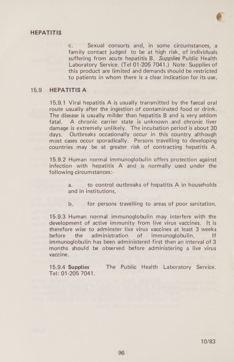 13.8 C Sexual consorts and, in some circumstances, a family contact judged to be at high risk, of individuals suffering from acute hepatitis B. Supplies Public Health Laboratory Service. (Tel 01-205 7041.) Note: Supplies of this product are limited and demands should be restricted to patients in whom there is a clear indication for its use. HEPATITIS A 15.9.1 Viral hepatitis Ais usually transmitted by the faecal oral route usually after the ingestion of contaminated food or drink. The disease is usually milder than hepatitis B and is very seldom fatal. A chronic carrier state is unknown and chronic liver damage is extremely unlikely. The incubation period is about 30 days. Outbreaks occasionally occur in this country although most cases occur sporadically. Persons travelling to developing countries may be at greater risk of contracting hepatitis A. 15.9.2 Human normal immunoglobulin offers protection against infection with hepatitis A and is normally used under the following circumstances:- a. to control outbreaks of hepatitis A in households and in institutions, b. for persons travelling to areas of poor sanitation. 15.9.3 Human normal immunoglobulin may interfere with the development of active immunity from live virus vaccines. It is therefore wise to adminster live virus vaccines at least 3 weeks before the administration of immunoglobulin. lf immunoglobulin has been administered first then an interval of 3 months should be observed before administering a live virus vaccine. 15.9.4 Supplies The Public Health Laboratory Service. Tel: 01-205 7041. 10/83