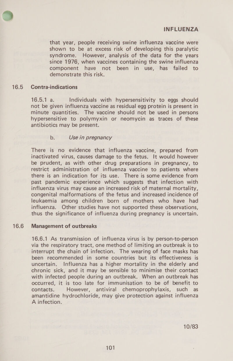 16.5 16.6 INFLUENZA that year, people receiving swine influenza vaccine were shown to be at excess risk of developing this paralytic syndrome. However, analysis of the data for the years since 1976, when vaccines containing the swine influenza component have not been in use, has failed to demonstrate this risk. Contra-indications 16.5.1 a. Individuals with hypersensitivity to eggs should not be given influenza vaccine as residual egg protein is present in minute quantities. The vaccine should not be used in persons hypersensitive to polymyxin or neomycin as traces of these antibiotics may be present. b. Use in pregnancy There is no evidence that influenza vaccine, prepared from inactivated virus, causes damage to the fetus. It would however be prudent, as with other drug preparations in pregnancy, to restrict administration of influenza vaccine to patients where there is an indication for its use. There is some evidence from past pandemic experience which suggests that infection with influenza virus may cause an increased risk of maternal mortality, congenital malformations of the fetus and increased incidence of leukaemia among children born of mothers who have had influenza. Other studies have not supported these observations, thus the significance of influenza during pregnancy is uncertain. Management of outbreaks 16.6.1 As transmission of influenza virus is by person-to-person via the respiratory tract, one method of limiting an outbreak is to interrupt the chain of infection. The wearing of face masks has been recommended in some countries but its effectiveness is uncertain. Influenza has a higher mortality in the elderly and chronic sick, and it may be sensible to minimise their contact with infected people during an outbreak. When an outbreak has occurred, it is too late for immunisation to be of benefit to contacts. However, antiviral chemoprophylaxis, such as amantidine hydrochloride, may give protection against influenza A infection. 10/83