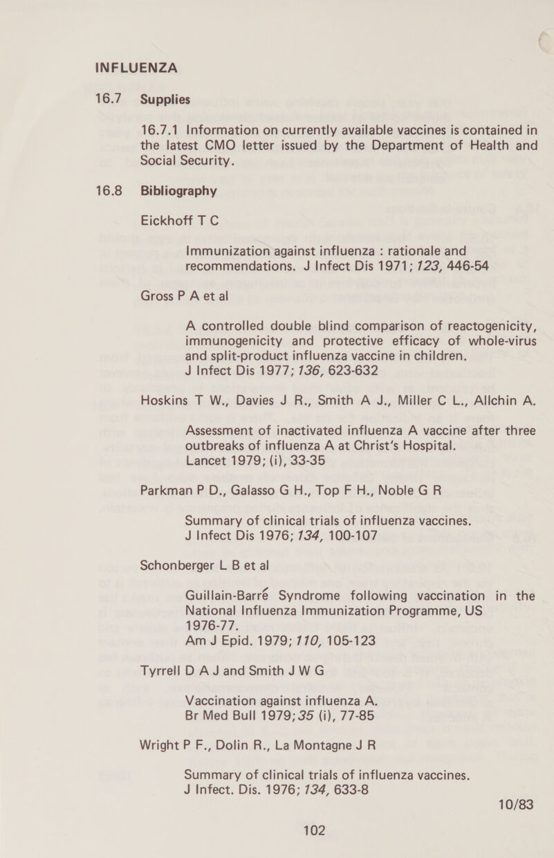 16.7 16.8 Supplies 16.7.1 Information on currently available vaccines is contained in the latest CMO letter issued by the Department of Health and Social Security. Bibliography Eickhoff T C Immunization against influenza : rationale and recommendations. J Infect Dis 1971; 723, 446-54 Gross P A et al A controlled double blind comparison of reactogenicity, immunogenicity and protective efficacy of whole-virus and split-product influenza vaccine in children. J Infect Dis 1977; 736, 623-632 Hoskins T W., Davies J R., Smith A J., Miller C L., Allchin A. Assessment of inactivated influenza A vaccine after three outbreaks of influenza A at Christ’s Hospital. Lancet 1979; (i), 33-35 Parkman P D., Galasso G H., Top F H., Noble G R Summary of clinical trials of influenza vaccines. J Infect Dis 1976; 734, 100-107 Schonberger L B et al Guillain-Barré Syndrome following vaccination in the National Influenza Immunization Programme, US 1976-77. Am J Epid. 1979; 770, 105-123 Tyrrell D A J and Smith JWG Vaccination against influenza A. Br Med Bull 1979; 35 (i), 77-85 Wright P F., Dolin R., La Montagne J R Summary of clinical trials of influenza vaccines. J Infect. Dis. 1976; 734, 633-8 10/83