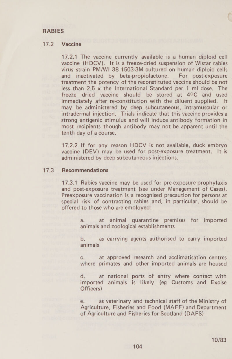 17.2 17.3 Vaccine 17.2.1 The vaccine currently available is a human diploid cell vaccine (HDCV). It is a freeze-dried suspension of Wistar rabies virus strain PM/WI 38 1503-3M cultured on human diploid cells and inactivated by beta-propiolactone. For post-exposure treatment the potency of the reconstituted vaccine should be not less than 2.5 x the International Standard per 1 ml dose. The freeze dried vaccine should be stored at 49°C and used immediately after re-constitution with the diluent supplied. It may be administered by deep subcutaneous, intramuscular or intradermal injection. Trials indicate that this vaccine provides a strong antigenic stimulus and will induce antibody formation in most recipients though antibody may not be apparent until the tenth day of a course. 17.2.2 If for any reason HDCV is not available, duck embryo vaccine (DEV) may be used for post-exposure treatment. It is administered by deep subcutaneous injections. Recommendations 17.3.1 Rabies vaccine may be used for pre-exposure prophylaxis and post-exposure treatment (see under Management of Cases). Preexposure vaccination is a recognised precaution for persons at special risk of contracting rabies and, in particular, should be offered to those who are employed: a. at animal quarantine premises for imported animals and zoological establishments b. as carrying agents authorised to carry imported animals Cc. at approved research and acclimatisation centres where primates and other imported animals are housed d. at national ports of entry where contact with imported animals is likely (eg Customs and Excise Officers) e, as veterinary and technical staff of the Ministry of Agriculture, Fisheries and Food (MAFF) and Department of Agriculture and Fisheries for Scotland (DAFS) 10/83