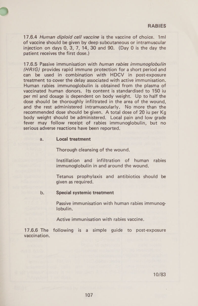 17.6.4 Human diploid cell vaccine is the vaccine of choice. 1ml of vaccine should be given by deep subcutaneous or intramuscular injection on days O, 3, 7, 14, 30 and 90. (Day O is the day the patient receives the first dose.) 17.6.5 Passive immunisation with human rabies immunoglobulin (HR/IG) provides rapid immune protection for a short period and can be used in combination with HDCV in post-exposure treatment to cover the delay associated with active immunisation. Human rabies immunoglobulin is obtained from the plasma of vaccinated human donors. Its content is standardised to 150 iu per ml and dosage is dependent on body weight. Up to half the dose should be thoroughly infiltrated in the area of the wound, and the rest administered intramuscularly. No more than the recommended dose should be given. A total dose of 20 iu per Kg body weight should be administered. Local pain and low grade fever may follow receipt of rabies immunoglobulin, but no serious adverse reactions have been reported. a. Local treatment Thorough cleansing of the wound. Instillation and_ infiltration of human_ rabies immunoglobulin in and around the wound. Tetanus prophylaxis and antibiotics should be given as required. b. Special systemic treatment Passive immunisation with human rabies immunog- lobulin. Active immunisation with rabies vaccine. 17.6.6 The following is a simple guide to post-exposure vaccination. 10/83