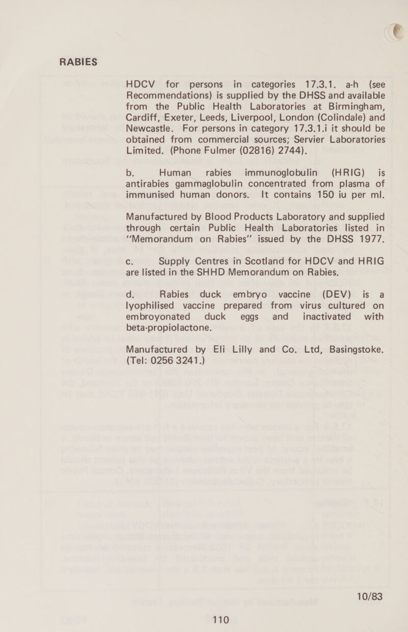 HDCV for persons in categories 17.3.1. a-h (see Recommendations) is supplied by the DHSS and available from the Public Health Laboratories at Birmingham, Cardiff, Exeter, Leeds, Liverpool, London (Colindale) and Newcastle. For persons in category 17.3.1.i it should be obtained from commercial sources; Servier Laboratories Limited. (Phone Fulmer (02816) 2744). b. Human rabies immunoglobulin (HRIG) is antirabies gammaglobulin concentrated from plasma of immunised human donors. It contains 150 iu per ml. Manufactured by Blood Products Laboratory and supplied through certain Public Health Laboratories listed in “Memorandum on Rabies” issued by the DHSS 1977. Ci Supply Centres in Scotland for HDCV and HRIG are listed in the SHHD Memorandum on Rabies. d. Rabies duck embryo vaccine (DEV) is a lyophilised vaccine prepared from virus cultured on embroyonated duck eggs and_ inactivated with beta-propiolactone. Manufactured by Eli Lilly and Co. Ltd, Basingstoke. (Tel: 0256 3241.) 10/83