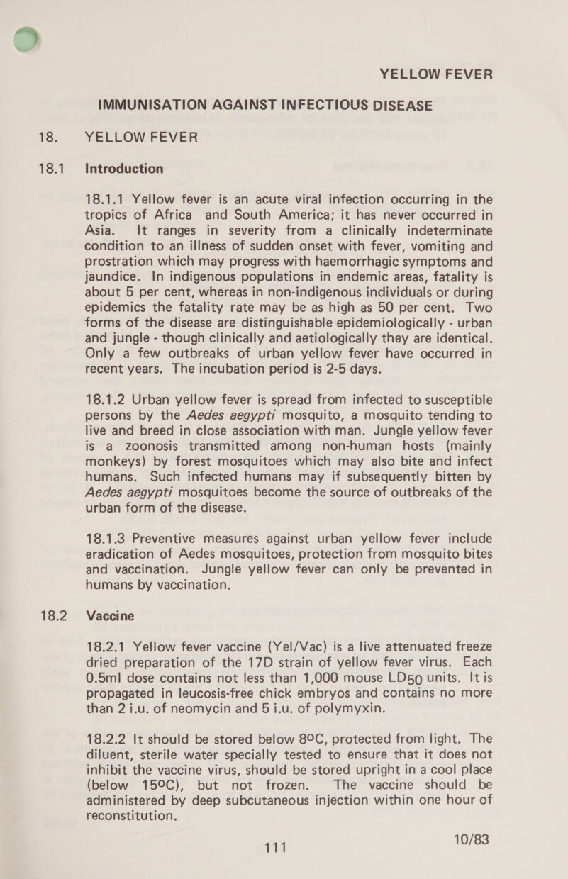 18. 18.1 18.2 YELLOW FEVER IMMUNISATION AGAINST INFECTIOUS DISEASE YELLOW FEVER Introduction 18.1.1 Yellow fever is an acute viral infection occurring in the tropics of Africa and South America; it has never occurred in Asia. It ranges in severity from a clinically indeterminate condition to an illness of sudden onset with fever, vomiting and prostration which may progress with haemorrhagic symptoms and jaundice. In indigenous populations in endemic areas, fatality is about 5 per cent, whereas in non-indigenous individuals or during epidemics the fatality rate may be as high as 50 per cent. Two forms of the disease are distinguishable epidemiologically - urban and jungle - though clinically and aetiologically they are identical. Only a few outbreaks of urban yellow fever have occurred in recent years. The incubation period is 2-5 days. 18.1.2 Urban yellow fever is spread from infected to susceptible persons by the Aedes aegypti mosquito, a mosquito tending to live and breed in close association with man. Jungle yellow fever is a zoonosis transmitted among non-human hosts (mainly monkeys) by forest mosquitoes which may also bite and infect humans. Such infected humans may if subsequently bitten by Aedes aegypti mosquitoes become the source of outbreaks of the urban form of the disease. 18.1.3 Preventive measures against urban yellow fever include eradication of Aedes mosquitoes, protection from mosquito bites and vaccination. Jungle yellow fever can only be prevented in humans by vaccination. Vaccine 18.2.1 Yellow fever vaccine (Yel/Vac) is a live attenuated freeze dried preparation of the 17D strain of yellow fever virus. Each 0.5m! dose contains not less than 1,000 mouse LD&amp;0 units. It is propagated in leucosis-free chick embryos and contains no more than 2 i.u. of neomycin and 5 i.u. of polymyxin. 18.2.2 It should be stored below 8°C, protected from light. The diluent, sterile water specially tested to ensure that it does not inhibit the vaccine virus, should be stored upright in a cool place (below 15°C), but not frozen. The vaccine should be administered by deep subcutaneous injection within one hour of reconstitution.