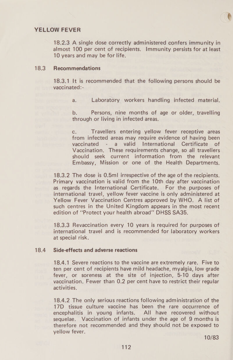 18.3 18.4 18.2.3 A single dose correctly administered confers immunity in almost 100 per cent of recipients. Immunity persists for at least 10 years and may be for life. Recommendations 18.3.1 It is recommended that the following persons should be vaccinated:- a. Laboratory workers handling infected material. b. Persons, nine months of age or older, travelling through or living in infected areas. é; Travellers entering yellow fever receptive areas from infected areas may require evidence of having been vaccinated - a _ valid International Certificate of Vaccination. These requirements change, so all travellers should seek current information from the relevant Embassy, Mission or one of the Health Departments. 18.3.2 The dose is 0.5m! irrespective of the age of the recipients. Primary vaccination is valid from the 10th day after vaccination as regards the International Certificate. For the purposes of international travel, yellow fever vaccine is only administered at Yellow Fever Vaccination Centres approved by WHO. A list of such centres in the United Kingdom appears in the most recent edition of ‘Protect your health abroad’’ DHSS SA35. 18.3.3 Revaccination every 10 years is required for purposes of international travel and is recommended for laboratory workers at special risk. Side-effects and adverse reactions 18.4.1 Severe reactions to the vaccine are extremely rare. Five to ten per cent of recipients have mild headache, myalgia, low grade fever, or soreness at the site of injection, 5-10 days after vaccination. Fewer than 0.2 per cent have to restrict their regular activities. 18.4.2 The only serious reactions following administration of the 17D tissue culture vaccine has been the rare occurrence of encephalitis in young infants. All have recovered without sequelae. Vaccination of infants under the age of 9 months is therefore not recommended and they should not be exposed to yellow fever. 10/83 Vid