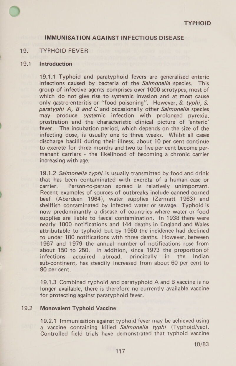 1. 1.1 19,2 TYPHOID IMMUNISATION AGAINST INFECTIOUS DISEASE TYPHOID FEVER Introduction 19.1.1 Typhoid and paratyphoid fevers are generalised enteric infections caused by bacteria of the Sa/monel/a species. This group of infective agents comprises over 1000 serotypes, most of which do not give rise to systemic invasion and at most cause only gastro-enteritis or ‘‘food poisoning’. However, S. typhi, S. paratyphi A, B and C and occasionally other Sa/monel/la species may produce systemic infection with prolonged pyrexia, prostration and the characteristic clinical picture of ‘enteric’ fever. The incubation period, which depends on the size of the infecting dose, is usually one to three weeks. Whilst all cases discharge bacilli during their illness, about 10 per cent continue to excrete for three months and two to five per cent become per- manent carriers - the likelihood of becoming a chronic carrier increasing with age. 19.1.2 Salmonella typhi is usually transmitted by food and drink that has been contaminated with excreta of a human case or carrier. Person-to-person spread is relatively unimportant. Recent examples of sources of outbreaks include canned corned beef (Aberdeen 1964), water supplies (Zermatt 1963) and shellfish contaminated by infected water or sewage. Typhoid is now predominantly a disease of countries where water or food supplies are liable to faecal contamination. In 1938 there were nearly 1000 notifications and 144 deaths in England and Wales attributable to typhoid but by 1960 the incidence had declined to under 100 notifications with three deaths. However, between 1967 and 1979 the annual number of notifications rose from about 150 to 250. In addition, since 1973 the proportion of infections acquired abroad, principally in the Indian sub-continent, has steadily increased from about 60 per cent to 90 per cent. 19.1.3 Combined typhoid and paratyphoid A and B vaccine is no longer available, there is therefore no currently available vaccine for protecting against paratyphoid fever. Monovalent Typhoid Vaccine 19.2.1 Immunisation against typhoid fever may be achieved using a vaccine containing killed Sa/monella typhi (Typhoid/vac). Controlled field trials have demonstrated that typhoid vaccine 10/83